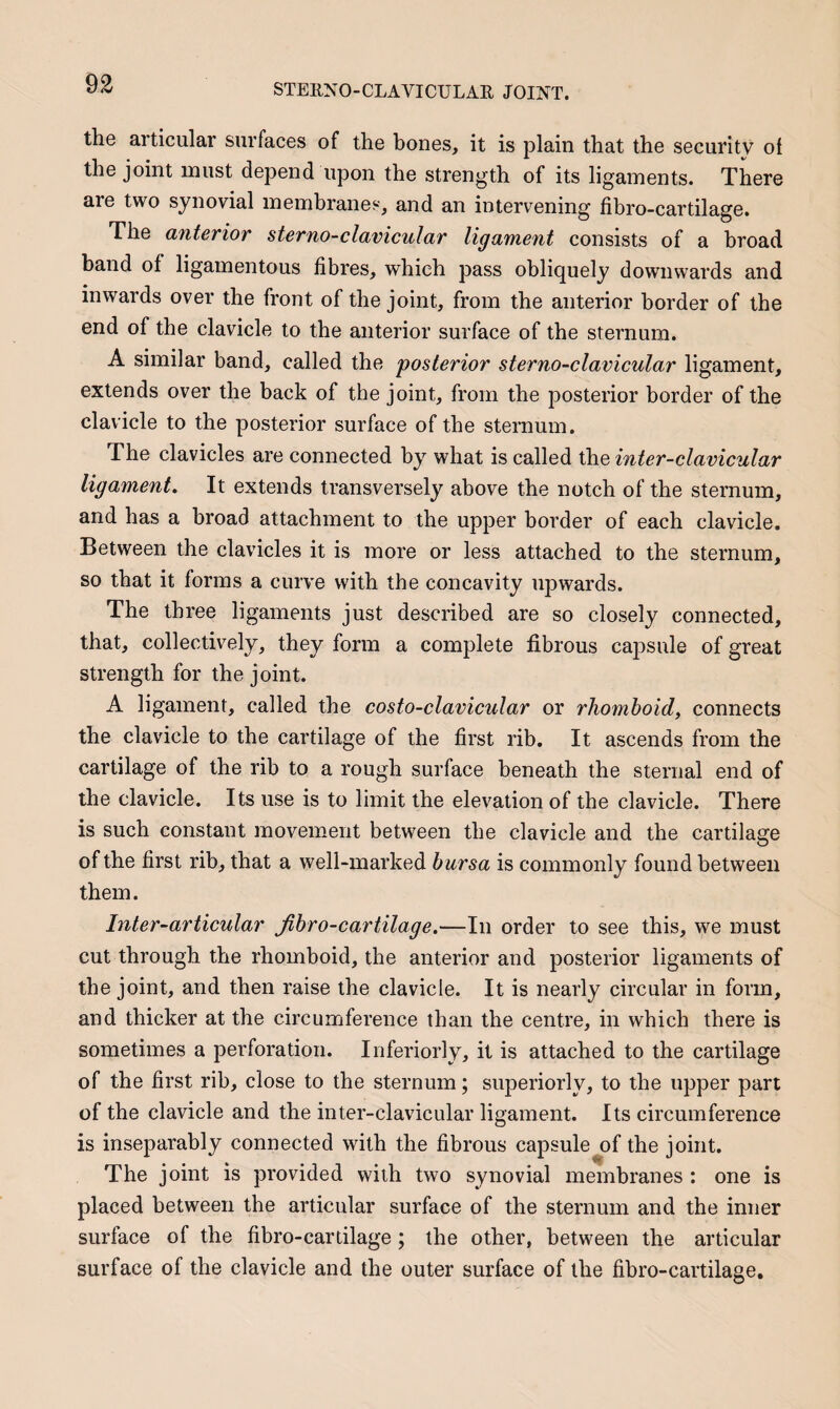 the articular surfaces of the bones, it is plain that the security of the joint must depend upon the strength of its ligaments. There are two synovial membranes, and an intervening fibro-cartilage. The anterior sterno-clavicular ligament consists of a broad band of ligamentous fibres, which pass obliquely downwards and inwards over the front of the joint, from the anterior border of the end of the clavicle to the anterior surface of the sternum. A similar band, called the posterior sterno-clavicular ligament, extends over the back of the joint, from the posterior border of the clavicle to the posterior surface of the sternum. The clavicles are connected by what is called the inter-clavicular ligament. It extends transversely above the notch of the sternum, and has a broad attachment to the upper border of each clavicle. Between the clavicles it is more or less attached to the sternum, so that it forms a curve with the concavity upwards. The three ligaments just described are so closely connected, that, collectively, they form a complete fibrous capsule of great strength for the joint. A ligament, called the costo-clavicular or rhomboid, connects the clavicle to the cartilage of the first rib. It ascends from the cartilage of the rib to a rough surface beneath the sternal end of the clavicle. Its use is to limit the elevation of the clavicle. There is such constant movement between the clavicle and the cartilage of the first rib, that a well-marked bursa is commonly found between them. Inter-articular fibro-cartilage.—In order to see this, we must cut through the rhomboid, the anterior and posterior ligaments of the joint, and then raise the clavicle. It is nearly circular in form, and thicker at the circumference than the centre, in which there is sometimes a perforation. Inferiorly, it is attached to the cartilage of the first rib, close to the sternum; superiorly, to the upper part of the clavicle and the inter-clavicular ligament. Its circumference is inseparably connected with the fibrous capsule of the joint. The joint is provided with two synovial membranes: one is placed between the articular surface of the sternum and the inner surface of the fibro-cartilage; the other, between the articular surface of the clavicle and the outer surface of the fibro-cartilage.