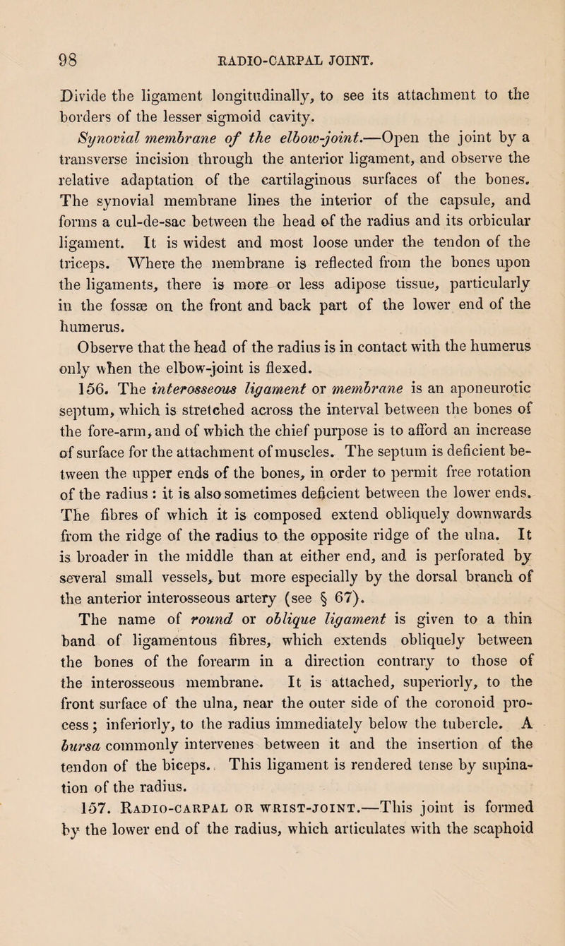 Divide the ligament longitudinally, to see its attachment to the borders of the lesser sigmoid cavity. Synovial membrane of the elbow-joint.—Open the joint by a transverse incision through the anterior ligament, and observe the relative adaptation of the cartilaginous surfaces of the bones. The synovial membrane lines the interior of the capsule, and forms a cul-de-sac between the head of the radius and its orbicular ligament. It is widest and most loose under the tendon of the triceps. Whei*e the membrane is reflected from the hones upon the ligaments, there is more or less adipose tissue, particularly in the fossse on the front and hack part of the lower end of the humerus. Observe that the head of the radius is in contact with the humerus only when the elbow-joint is flexed. 156. The interosseom ligament or membrane is an aponeurotic septum, which is stretched across the interval between the bones of the fore-arm, and of which the chief purpose is to afford an increase of surface for the attachment of muscles. The septum is deficient be¬ tween the upper ends of the bones, in order to permit free rotation of the radius : it is also sometimes deficient between the lower ends. The fibres of which it is composed extend obliquely downwards from the ridge of the radius to the opposite ridge of the ulna. It is broader in the middle than at either end, and is perforated by several small vessels, but more especially by the dorsal branch of the anterior interosseous artery (see § 67). The name of round or oblique ligament is given to a thin band of ligamentous fibres, which extends obliquely between the bones of the forearm in a direction contrary to those of the interosseous membrane. It is attached, superiorly, to the front surface of the ulna, near the outer side of the coronoid pro¬ cess ; inferiorly, to the radius immediately below the tubercle. A bursa commonly intervenes between it and the insertion of the tendon of the biceps. = This ligament is rendered tense by supina^ tion of the radius. 157. Radio-carpal or wrist-joint.—This joint is formed by the lower end of the radius, which articulates wdth the scaphoid