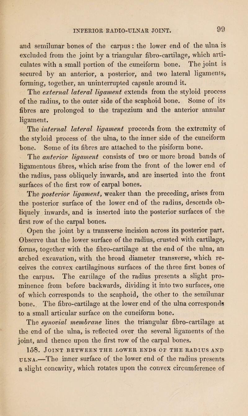 INFERIOU EADIO-ULNAU JOINT. and semilunar bones of the carpus : the lower end of the ulna is excluded from the joint hy a triangular fibro-cartilage, which arti¬ culates with a small portion of the cuneiform hone. The joint is secured by an anterior, a posterior, and two lateral ligaments, forming, together, an uninterrupted capsule around it. The external lateral ligament extends from the styloid process of the radius, to the outer side of the scaphoid bone. Some of its fibres are prolonged to the trapezium and the anterior annular ligament. The internal lateral ligament proceeds from the extremity of the styloid process of the ulna, to the inner side of the cuneiform hone. Some of its fibres are attached to the pisiform hone. The anterior ligament consists of two or more broad hands of ligamentous fibres, which arise from the front of the lower end of the radius, pass obliquely inwards, and are inserted into the front surfaces of the first row of carpal hones. The posterior ligament, weaker than the preceding, arises from the posterior surface of the lower end of the radius, descends ob¬ liquely inwards, and is inserted into the posterior surfaces of the first row of the carpal bones. Open the joint by a transverse incision across its posterior part. Observe that the lower surface of the radius, crusted with cartilage, forms, together with the fibro-cartilage at the end of the ulna, an arched excavation, with the broad diameter transverse, which re¬ ceives the convex cartilaginous surfaces of the three first bones of the carpus. The cartilage of the radius presents a slight pro¬ minence from before backwards, dividing it into two surfaces, one of which corresponds to the scaphoid, the other to the semilunar bone. The fibro-cartilage at the lower end of the ulna corresponds to a small articular surface on the cuneiform bone. The synovial membrane lines the triangular fibro-cartilage at the end of the ulna, is reflected over the several ligaments of the joint, and thence upon the first row of the cai’pal bones. 158. Joint between the lower ends of the radius and ULNA,—The inner surface of the lower end of the radius presents a slight concavity, which rotates upon the convex circumference of