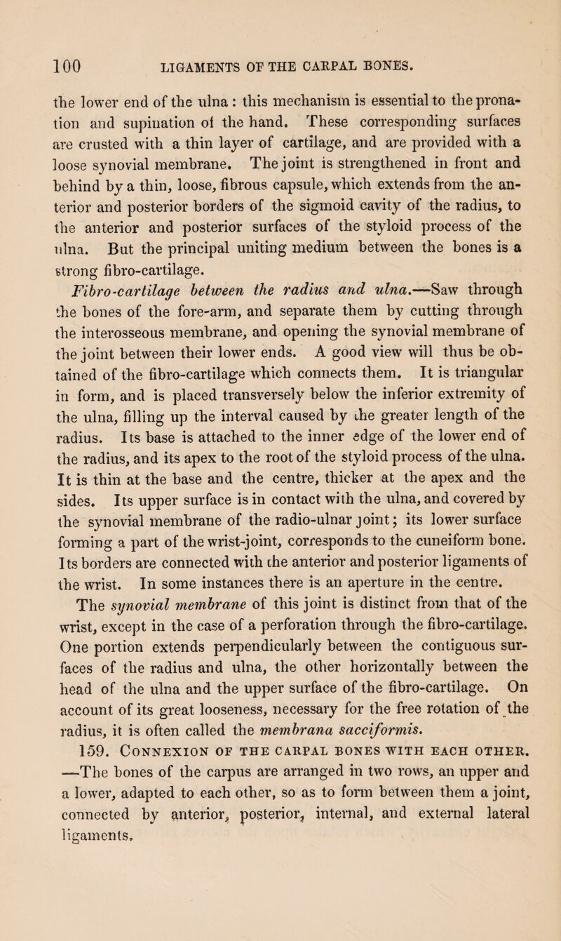 the lower end of the ulna : this mechanism is essential to the prona¬ tion and supination ol the hand. These corresponding surfaces are crusted with a thin layer of cartilage, and are provided with a loose synovial membrane. The joint is strengthened in front and behind by a thin, loose, fibrous capsule, which extends from the an¬ terior and posterior borders of the sigmoid cavity of the radius, to the anterior and posterior surfaces of the styloid process of the ulna. But the principal uniting medium between the bones is a strong fibro-cartilage. Fibro-cartilage between the radius and ulna.—Saw through the hones of the fore-arm, and separate them by cutting through the interosseous membrane, and opening the synovial membrane of the joint between their lower ends. A good view will thus be ob¬ tained of the fibro-cartilage which connects them. It is triangular in form, and is placed transversely below the inferior extremity of the ulna, filling up the interval caused by the greater length of the radius. Its base is attached to the inner edge of the lower end of the radius, and its apex to the root of the styloid process of the ulna. It is thin at the base and the centre, thicker at the apex and the sides. Its upper surface is in contact with the ulna, and covered by the synovial membrane of the radio-ulnar joint; its lower surface forming a part of the wrist-joint, corresponds to the cuneiform bone. Its borders are connected with the anterior and posterior ligaments of the wrist. In some instances there is an aperture in the centre. The synovial membrane of this joint is distinct from that of the wrist, except in the case of a perforation through the fibro-cartilage. One portion extends pei'pendicularly between the contiguous sur¬ faces of the radius and ulna, the other horizontally between the head of the ulna and the upper surface of the fibro-cartilage. On account of its great looseness, necessary for the free rotation of the radius, it is often called the membrana sacciformis. 159. Connexion of the carpal bones with each other. —The bones of the carpus are arranged in two rows, an upper and a lower, adapted to each other, so as to form between them a joint, connected by anterioi’j, posterior^ internal, and external lateral ligaments.
