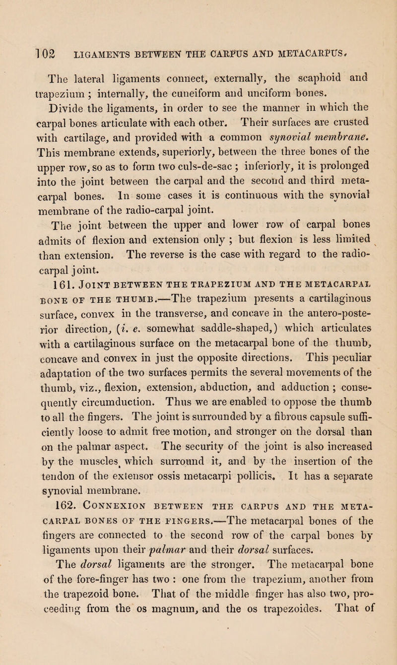 The lateral ligaments connect, externally, the scaphoid and trapezium; internally, the cuneiform and unciform bones. Divide the ligaments, in order to see the manner in which the carpal hones articulate with each other. Their surfaces are crusted with cartilage, and provided with a common synovial membrane. This membrane extends, superiorly, between the three bones of the upper row, so as to form two culs-de-sac ; inferiorly, it is prolonged into the joint between the carj^al and the second and third meta¬ carpal bones. In some cases it is continuous with the synovial membrane of the radio-carpal joint. The joint between the upper and lower row of carpal hones admits of flexion and extension only ; but flexion is less limited than extension. The reverse is the case with regard to the radio¬ carpal j oint. 161. Joint between the trapezium and the metacarpal BONE OF the thumb.—The trapezium presents a cartilaginous surface, convex in the transverse, and concave in the antero-poste- rior direction, (i. e. somewhat saddle-shaped,) which articulates with a cartilaginous surface on the metacarpal bone of the thumb, concave and convex in just the opposite directions. This peculiar adaptation of the two surfaces permits the several movements of the thumb, viz., flexion, extension, abduction, and adduction; conse¬ quently circumduction. Thus we are enabled to oppose the thumb to all the fingers. The joint is surrounded by a fibrous capsule suffi¬ ciently loose to admit free motion, and stronger on the dorsal than on the palmar aspect. The security of the joint is also increased by the muscles^ which surround it, and by the insertion of the tendon of the extensor ossis metacarpi pollicis. It has a separate synovial membrane. 162. Connexion between the carpus and the meta¬ carpal bones of the fingers.—The metacarpal bones of the fingers are connected to the second row of the carpal bones by ligaments upon their 'palmar and their dorsal surfaces. The dorsal ligaments are the stronger. The metacai’pal bone of the fore-finger has two : one from the trapezium, another from the trapezoid bone. That of the middle finger has also two, pro¬ ceeding from the os magnum, and the os trapezoides. That of