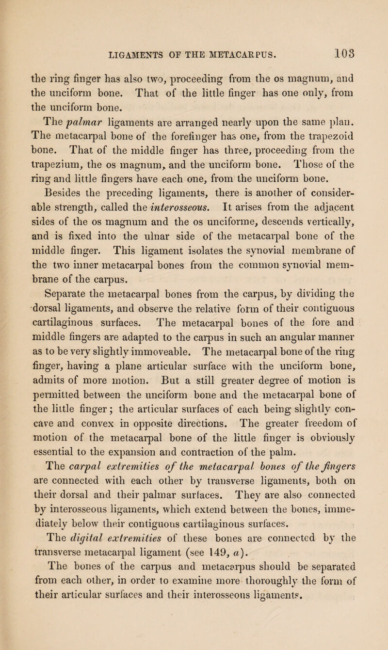 tlie ring finger has also two, proceeding from the os magnum, and the unciform bone. That of the little finger has one only, from the unciform bone. The palmar ligaments are arranged nearly upon the same ])lan. The metacarpal bone of the forefinger has one, from the trapezoid bone. That of the middle finger has three, proceeding from the trapezium, the os magnum,, and the unciform bone. Those of the ring and little fingers have each one, from the unciform bone. Besides the preceding ligaments, there is another of consider¬ able strength, called the interosseous. It arises from the adjacent sides of the os magnum and the os unciforme, descends vertically, and is fixed into the ulnar side of the metacarpal bone of the middle finger. This ligament isolates the synovial membrane of the two inner metacarpal hones from the common synovial mem¬ brane of the carpus. Separate the metacarpal bones from the carpus, by dividing the •dorsal ligaments, and observe the relative form of their contiguous cartilaginous surfaces. The metacarpal bones of the fore and middle fingers are adapted to the cai-pus in such an angular manner as to be very slightly immoveable. The metacarpal bone of the ring finger, having a plane articular surface with the uncifoi'in hone, admits of more motion. But a still greater degree of motion is permitted between the unciform bone and the metacarpal hone of the little finger; the articular surfaces of each being slightly con¬ cave and convex in opposite directions. The greater freedom of motion of the metacarpal bone of the little finger is obviously essential to the expansion and contraction of the palm. The carpal extremities of the metacarpal bones of the fingers are connected with each other by transverse ligaments, both on their dorsal and their palmar surfaces. They are also connected by interosseous ligaments, which extend between the bones, imme¬ diately below their contiguous cartilaginous surfaces. The digital extremities of these bones are connected by the transverse metacarpal ligament (see 149, a). The bones of the carpus and metacarpus should be separated from each other, in order to examine more thoroughly the form of their articular surfaces and their interosseous ligaments.