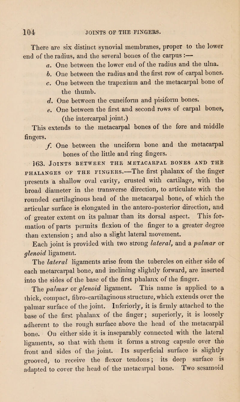 There are six distinct synovial membranes, proper to the lower end of the radius, and the several bones of the carpus ;— a. One between the lower end of the radius and the ulna. h. One between the radius and the first row of caipial bones. c. One between the trapezium and the metacarpal bone of the thumb. d. One between the cuneiform and pisiform bones. e. One between tbe first and second rows of carpal bones, (the intercarpal joint.) This extends to the metacarpal bones of the fore and middle fingers. f. One between the unciform bone and the metacai-pal bones of the little and ring fingers. 163. Joints between the metacarpal bones and the PHALANGES OF THE FINGERS.—The first phalanx of the finger presents a shallow oval cavity, crusted with cartilage, with the broad diameter in the transverse direction, to articulate with the rounded cartilaginous head of the metacarpal bone, of which the articular surface is elongated in the antero-posterior direction, and of greater extent on its palmar than its dorsal aspect. This for¬ mation of parts permits flexion of the finger to a greater degree than extension ; and also a slight lateral movement. Each joint is provided with two strong lateral, and a palmar or glenoid ligament. The lateral ligaments arise from the tubercles on either side of each melarcarpal bone, and inclining slightly forward, are inserted into the sides of the base of the first phalanx of the finger. The palmar or glenoid ligament. This name is applied to a thick, compact, fibro-cartilaginous structure, which extends over the palmar surface of the joint. Inferiorly, it is firmly attached to the base of the first phalanx of the finger; superiorly, it is loosely adherent to the rough surface above the head of the metacarpal bone. On either side it is inseparably connected with the lateral ligaments, so that with them it forms a strong capsule over the front and sides of the joint. Its superficial surface is slightly grooved, to receive the flexor tendons; its deep surface is adapted to cover the head of the metacarpal bone. Two sesamoid