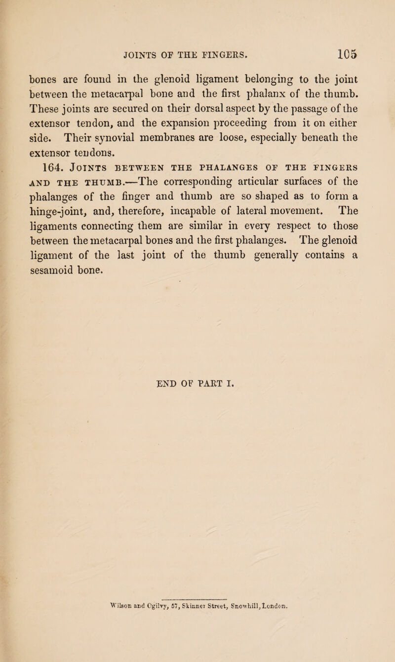 bones are found in the glenoid ligament belonging to the joint between the metacarpal bone and the first phalanx of the thumb. These joints are secured on their dorsal aspect by the passage of the extensor tendon, and the expansion proceeding from it on either side. Their synovial membranes are loose, especially beneath the extensor tendons. 164. Joints between the phalanges of the fingers AND the thumb.—The corresponding articular surfaces of the phalanges of the finger and thumb are so shaped as to form a hinge-joint, and, therefore, incapable of lateral movement. The ligaments connecting them are similar in every respect to those between the metacarpal bones and the first phalanges. The glenoid ligament of the last joint of the thumb generally contains a sesamoid bone. END OF PART I. Wilson and Ogilvy, 57, Siinnei Street, Sno'whill,Lcnd(in.