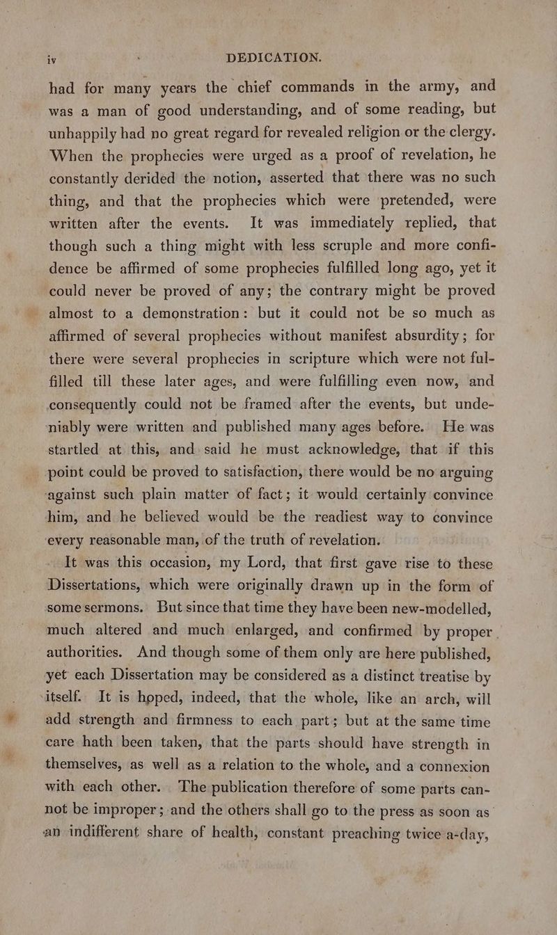 had. for many years the chief commands in the army, and was a man of good understanding, and of some reading, but unhappily had no great regard for revealed religion or the clergy. When the prophecies were urged as a proof of revelation, he constantly derided the notion, asserted that there was no such thing, and that the prophecies which were pretended, were written after the events. It was immediately replied, that though such a thing might with less scruple and more confi- dence be affirmed of some prophecies fulfilled long ago, yet it could never be proved of any; the contrary might be proved almost to a demonstration: but it could not be so much as affirmed of several prophecies without manifest absurdity; for there were several prophecies in scripture which were not ful- filled till these later ages, and were fulfilling even now, and consequently could not be framed after the events, but unde- niably were written and published many ages before. He was startled at this, and said he must acknowledge, that if this point could be proved to satisfaction, there would be no arguing ‘against such plain matter of fact; it would certainly convince him, and he believed would be the readiest way to convince every reasonable man, of the truth of revelation. It was this occasion, my Lord, that first gave rise to these Dissertations, which were originally drawn up in the form of some sermons. But since that time they have been new-modelled, much altered and much enlarged, and confirmed by proper | authorities. And though some of them only are here published, yet each Dissertation may be considered as a distinct treatise by itself.. It is hoped, indeed, that the whole, like an arch, will add strength and firmness to each part; but at the same time care hath been taken, that the parts should have strength in themselves, as well as a relation to the whole, and a connexion with each other. The publication therefore of some parts can- not be improper ; and the others shall go to the press as soon as’ an indifferent share of health, constant preaching twice a-day,
