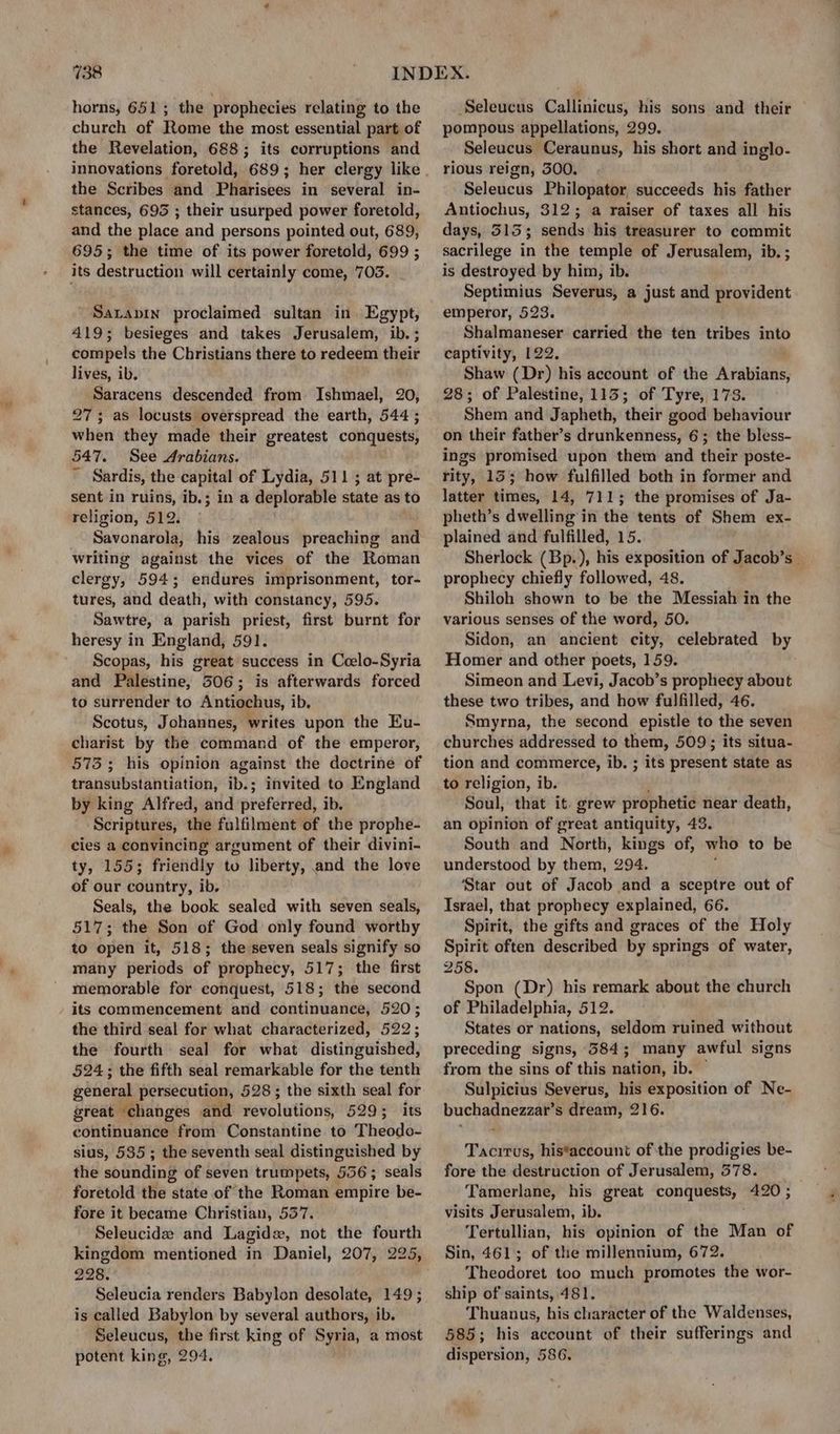 horns, 651; the prophecies relating to the church of Rome the most essential part of the Revelation, 688; its corruptions and the Scribes and Pharisees in several in- stances, 695 ; their usurped power foretold, and the place and persons pointed out, 689, 695; the time of its power foretold, 699 ; its destruction will certainly come, 703. Satapin proclaimed sultan in Egypt, 419; besieges and takes Jerusalem, ib. ; compels the Christians there to redeem their lives, ib. Saracens descended from Ishmael, 20, 27; as locusts overspread the earth, 544 ; when they made their greatest conquests, 547. See Arabians. ~ Sardis, the capital of Lydia, 511 ; at pre- sent in ruins, ib.; in a deplorable state as to religion, 512. Savonarola, his zealous preaching and writing against the vices of the Roman clergy, 594; endures imprisonment, tor- tures, and death, with constancy, 595. Sawtre, a parish priest, first burnt for heresy in England, 591. Scopas, his great success in Coelo-Syria and Palestine, 506; is afterwards forced to surrender to Antiochus, ib, Scotus, Johannes, writes upon the Eu- charist by the command of the emperor, 573; his opinion against the doctrine of transubstantiation, ib.; invited to England by king Alfred, and preferred, ib. Scriptures, the fulfilment of the prophe- cies a convincing argument of their divini- ty, 155; friendly to liberty, and the love of our country, ib. Seals, the book sealed with seven seals, 517; the Son of God only found worthy to open it, 518; the seven seals signify so many periods of prophecy, 517; the first memorable for conquest, 518; the second its commencement and continuance, 520; the third seal for what characterized, 522; the fourth seal for what distinguished, 524; the fifth seal remarkable for the tenth general persecution, 528 ; the sixth seal for great “changes and revolutions, 529; its continuance from Constantine to T tidSdd0 sius, 535; the seventh seal distinguished by the sounding of seven trumpets, 556; seals foretold the state of the Roman empire be- fore it became Christian, 557. Seleucide and Lagide, not the fourth kingdom mentioned in Daniel, 207, 225, 228. Seleucia renders Babylon desolate, 149 ; is called Babylon by several authors, ib. Seleucus, the first king of Syria, a most potent king, 294. oo“. Seleucus Callinicus, his sons and their pompous appellations, 299. Seleucus Ceraunus, his short and inglo- rious reign, 500, Seleucus Philopator, succeeds his father Antiochus, 312; a raiser of taxes all his days, 515; sends his treasurer to commit sacrilege in the temple of Jerusalem, ib. ; is destroyed by him, ib. Septimius Severus, a just and provident emperor, 523. Shalmaneser carried the ten tribes into captivity, 122. Shaw (Dr) his account of the Arabians, 28; of Palestine, 1135; of Tyre, 173. Shem and Japheth, their good behaviour on their father’s drunkenness, 6; the bless- ings promised upon them and their poste- rity, 15; how fulfilled both in former and latter times, 14, 711; the promises of Ja- pheth’s dwelling in the tents of Shem ex- plained and fulfilled, 15. Sherlock (Bp.), his exposition of Jacob’s | prophecy chiefly followed, 48. Shiloh shown to be the Messiah in the various senses of the word, 50. Sidon, an ancient city, celebrated by Homer and other poets, 159. Simeon and Levi, Jacob’s prophecy about these two tribes, and how fulfilled, 46. Smyrna, the second epistle to the seven churches addressed to them, 509; its situa- tion and commerce, ib. ; its present state as to religion, ib. Soul, that it. grew prophetic near death, an opinion of great antiquity, 43. South and North, kings of, who to be understood by them, 294. ‘Star out of Jacob and a sceptre out of Israel, that prophecy explained, 66. Spirit, the gifts and graces of the Holy Spirit often described by springs of water, 258. Spon (Dr) his remark about the church of Philadelphia, 512. States or nations, seldom ruined without preceding signs, 384; many awful signs from the sins of this nation, ib. © Sulpicius Severus, his exposition of Ne- buchadnezzar’s dream, 216. Tacitus, his*account of the prodigies be- fore the destruction of Jerusalem, 378. Tamerlane, his great conquests, 420 ; visits Jerusalem, ib. Tertullian, his opinion of the Man of Sin, 461; of the millennium, 672. Theodoret too much promotes the wor- ship of saints, 481. Thuanus, his character of the Waldenses, 585; his account of their sufferings and dispersion, 586.