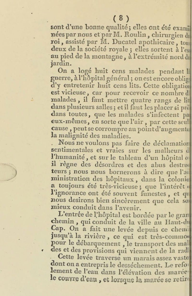 sont d’une bonne qualité; elles ont été examll nées par nous et par M. Roulin, cliinirgien di roi, assisté par M. Ducatel apothicaire, tom deux de la société royale ; elles sortent à l’esî au pied de la montagne, à l’extréinité nord di jardin. On a logé huit cens malades pendant 1; guerre, àl’hôpital général ; on est encore oblige d’y entretenir huit cens lits. Cette obligatio) est vicieuse, car pour recevoir ce nombre dl malades, il faut mettre quatre rangs de lil dans plusieurs salles ; et il faut les placer si pm dans toutes, que les malades s’infectent pa eux-mêmes, en sorte que l’air , par cette seul' cause , peut se corrompre au point d’augmente la malignité des maladies. | , Nous ne voulons pas faire de déclamation sentimentales et vraies sur les malheurs d l’humanité, et sur le tableau d’un hôpital o îl règne des désordres et des abus destiu(> teurs ; nous nous bornerons à dire que l’ae ministration des hôpitaux, dans la coloiiitt toujours été très-vicieuse ; que l’intérêt < l’ignorance ont été souvent funestes , et qu nous desirons bien sincèrement que cela so' mieux conduit dans l’avenir. L’entrée de l’hôpital est bordée par le gran chemin , qui conduit de la ville au Ilaut-di Cap. On a fait une levée depuis ce cliem jusqu’à la rivière , ce qui est très-coiniiio» pour le débarquement , le transport des mal des et des provisions qui viennent de la rad'. Cette levée traverse un marais assez vaste dont on a entrepris le dessèchement. Le refm lement de l’eau dans l’élévation des inaréc‘j le couvre d’eau, et lorsque la marée se retira