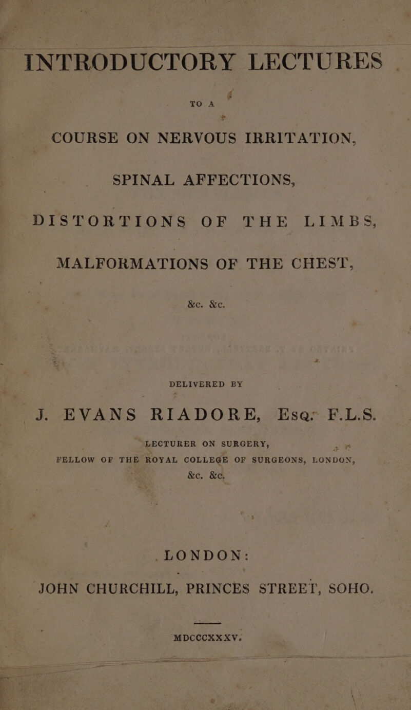 TO A t COURSE ON NERVOUS IRRITATION, SPINAL AFFECTIONS, DISTORTIONS OF THE LIMBS, MALFORMATIONS OF THE CHEST, &amp;ec. Xe. DELIVERED BY J. EVANS RIADORE, Esa: F.LS. “LECTURER ON SURGERY, yt FELLOW OF THE ROYAL COLLEGE OF SURGEONS, LONDON, &amp;c. &amp;c, LONDON: JOHN CHURCHILL, PRINCES STREET, SOHO. MDCCCXXXV.