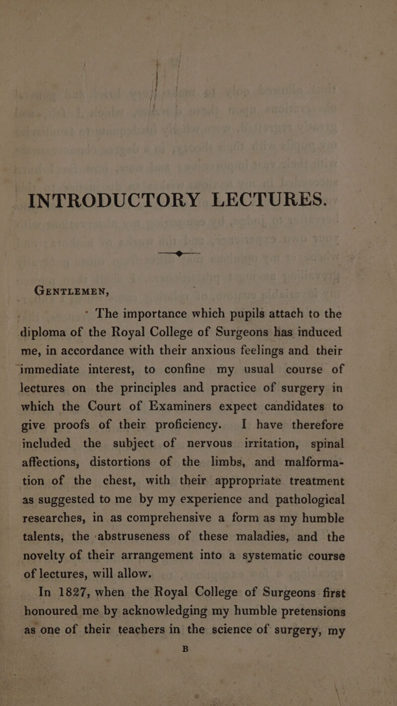 INTRODUCTORY LECTURES. GENTLEMEN, * The importance which pupils attach to the diploma of the Royal College of Surgeons has induced me, in accordance with their anxious feelings and their ‘immediate interest, to confine my usual course of lectures on the principles and practice of surgery in which the Court of Examiners expect candidates to give proofs of their proficiency. I have therefore included the subject of nervous irritation, spinal affections, distortions of the limbs, and malforma- tion of the chest, with their appropriate treatment as suggested to me by my experience and pathological researches, in as comprehensive a form as my humble talents, the ‘abstruseness of these maladies, and the novelty of their arrangement into a systematic course of lectures, will allow. In 1827, when the Royal College of Surgeons first honoured me by acknowledging my humble pretensions as one of their teachers in the science of surgery, my B