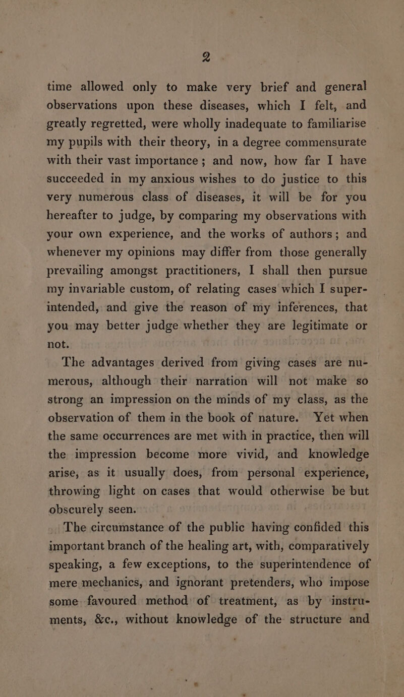 time allowed only to make very brief and general observations upon these diseases, which I felt, and greatly regretted, were wholly inadequate to familiarise my pupils with their theory, in a degree commensurate with their vast importance; and now, how far I have succeeded in my anxious wishes to do justice to this very numerous class of diseases, it will be for you hereafter to judge, by comparing my observations with your own experience, and the works of authors; and whenever my opinions may differ from those generally prevailing amongst practitioners, I shall then pursue my invariable custom, of relating cases which I super- intended, and give the reason of my inferences, that you may better judge whether they are legitimate or not. The advantages derived from giving cases are nu- merous, although their narration will not make so strong an impression on the minds of my class, as the observation of them in the book of nature. Yet when the same occurrences are met with in practice, then will the impression become more vivid, and knowledge arise, as it usually does, from personal experience, throwing light on cases that would otherwise be but obscurely seen. : The circumstance of the public having confided this important branch of the healing art, with, comparatively speaking, a few exceptions, to the superintendence of mere mechanics, and ignorant pretenders, who impose some favoured method) of treatment, as by ‘instru- ments, &amp;c., without knowledge of the structure and