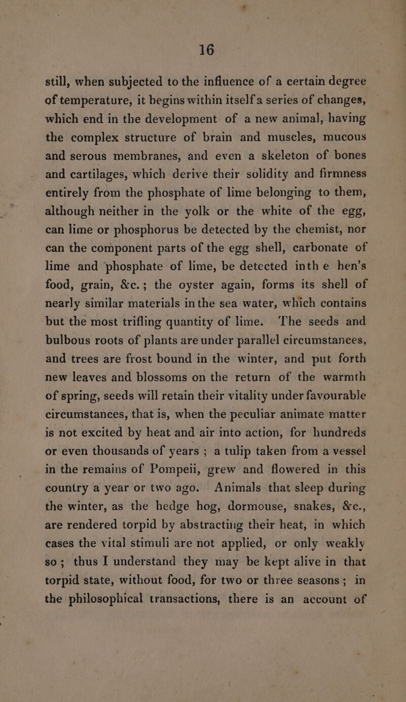 still, when subjected to the infiuence of a certain degree of temperature, it begins within itself series of changes, which end in the development of a new animal, having the complex structure of brain and muscles, mucous and serous membranes, and even a skeleton of bones and cartilages, which derive their solidity and firmness entirely from the phosphate of lime belonging to them, although neither in the yolk or the white of the egg, can lime or phosphorus be detected by the chemist, nor can the component parts of the egg shell, carbonate of lime and phosphate of lime, be detected inth e hen’s food, grain, &amp;c.; the oyster again, forms its shell of nearly similar materials inthe sea water, which contains but the most trifling quantity of lime. ‘The seeds and bulbous roots of plants are under parallel circumstances, and trees are frost bound in the winter, and put forth new leaves and blossoms on the return of the warmth of spring, seeds will retain their vitality under favourable circumstances, that is, when the peculiar animate matter is not excited by heat and air into action, for hundreds or even thousands of years ; a tulip taken from a vessel in the remains of Pompeii, grew and flowered in this country a year or two ago. Animals that sleep during the winter, as the hedge hog, dormouse, snakes, &amp;c., are rendered torpid by abstracting their heat, in which cases the vital stimuli are not applied, or only weakly so; thus I understand they may be kept alive in that torpid state, without food, for two or three seasons; in the philosophical transactions, there is an account of