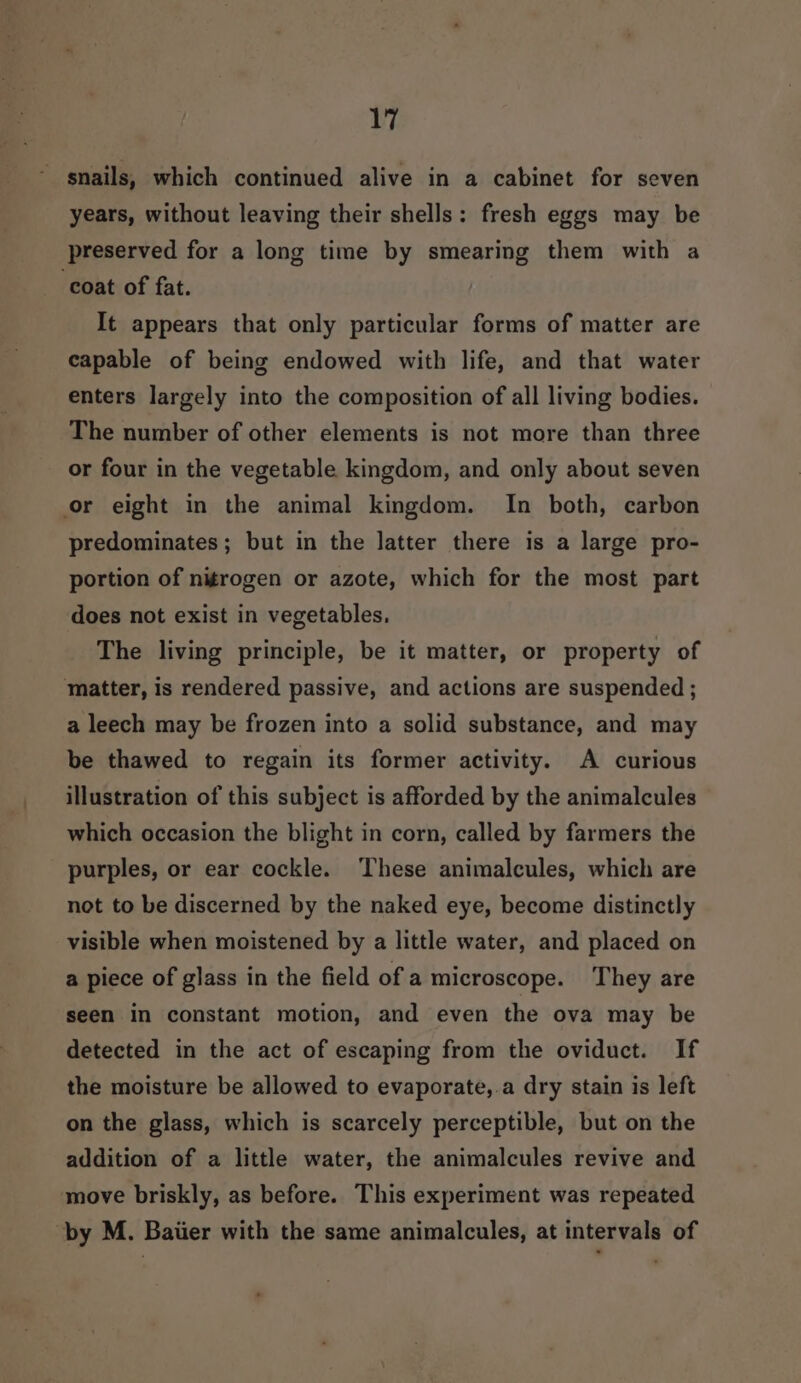 snails, which continued alive in a cabinet for seven years, without leaving their shells: fresh eggs may be preserved for a long time by smearing them with a ‘coat of fat. It appears that only particular forms of matter are capable of being endowed with life, and that water enters largely into the composition of all living bodies. The number of other elements is not more than three or four in the vegetable kingdom, and only about seven or eight in the animal kingdom. In both, carbon predominates; but in the latter there is a large pro- portion of nitrogen or azote, which for the most part does not exist in vegetables, The living principle, be it matter, or property of matter, is rendered passive, and actions are suspended ; a leech may be frozen into a solid substance, and may be thawed to regain its former activity. A curious illustration of this subject is afforded by the animalcules which occasion the blight in corn, called by farmers the purples, or ear cockle. These animalcules, which are not to be discerned by the naked eye, become distinctly visible when moistened by a little water, and placed on a piece of glass in the field of a microscope. They are seen in constant motion, and even the ova may be detected in the act of escaping from the oviduct. If the moisture be allowed to evaporate,.a dry stain is left on the glass, which is scarcely perceptible, but on the addition of a little water, the animalcules revive and move briskly, as before. This experiment was repeated by M. Baiier with the same animalcules, at intervals of