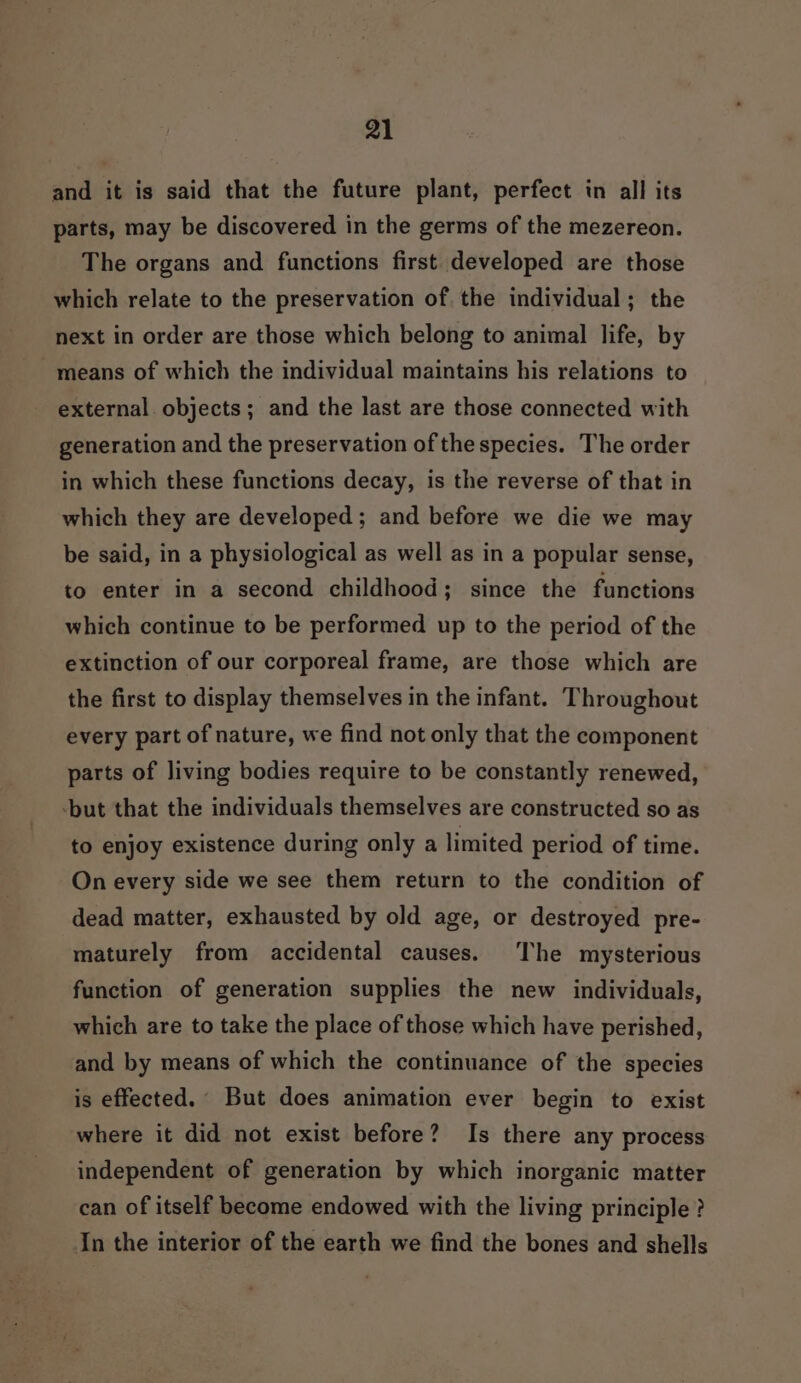 and it is said that the future plant, perfect in all its parts, may be discovered in the germs of the mezereon. The organs and functions first developed are those which relate to the preservation of. the individual; the next in order are those which belong to animal life, by means of which the individual maintains his relations to external objects; and the last are those connected with generation and the preservation of the species. The order in which these functions decay, is the reverse of that in which they are developed; and before we die we may be said, in a physiological as well as in a popular sense, to enter in a second childhood; since the functions which continue to be performed up to the period of the extinction of our corporeal frame, are those which are the first to display themselves in the infant. Throughout every part of nature, we find not only that the component parts of living bodies require to be constantly renewed, -but that the individuals themselves are constructed so as to enjoy existence during only a limited period of time. On every side we see them return to the condition of dead matter, exhausted by old age, or destroyed pre- maturely from accidental causes. The mysterious function of generation supplies the new individuals, which are to take the place of those which have perished, and by means of which the continuance of the species is effected. But does animation ever begin to exist where it did not exist before? Is there any process independent of generation by which inorganic matter can of itself become endowed with the living principle ? In the interior of the earth we find the bones and shells