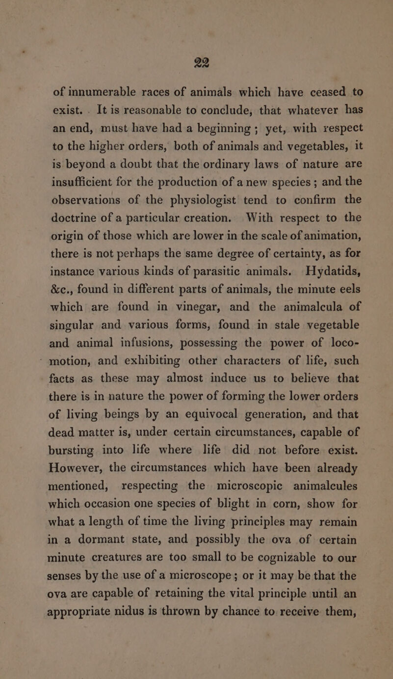 of innumerable races of animals which have ceased to exist. . It is reasonable to conclude, that whatever has an end, must have had a beginning ; yet, with respect to the higher orders, both of animals and vegetables, it is beyond a doubt that the ordinary laws of nature are insufficient for the production of a new species ; and the observations of the physiologist tend to confirm the doctrine of a particular creation. With respect to the origin of those which are lower in the scale of animation, there is not perhaps the same degree of certainty, as for instance various kinds of parasitic animals. Hydatids, &amp;c., found in different parts of animals, the minute eels which are found in vinegar, and the animalcula of singular and various forms, found in stale vegetable and animal infusions, possessing the power of loco- - motion, and exhibiting other characters of life, such facts as these may almost induce us to believe that there is in nature the power of forming the lower orders of living beings by an equivocal generation, and that dead matter is, under certain circumstances, capable of bursting into life where life did not before. exist. However, the circumstances which have been already mentioned, respecting the microscopic animalcules which occasion one species of blight in corn, show for what a length of time the living principles may remain in a dormant state, and possibly the ova of certain minute creatures are too small to be cognizable to our senses by the use of a microscope; or it may be that the ova are capable of retaining the vital principle until an appropriate nidus is thrown by chance to. receive them,