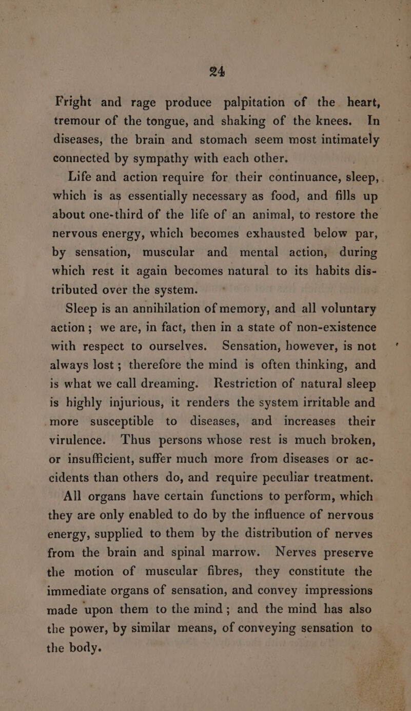 Fright and rage produce palpitation of the heart, tremour of the tongue, and shaking of the knees. In diseases, the brain and stomach seem most intimately connected by sympathy with each other. which is as essentially necessary as food, and fills up nervous energy, which becomes exhausted below par, by sensation, muscular and mental action, during which rest it again becomes natural to its habits dis- tributed over the system. Sleep is an annihilation of memory, and all voluntary action; we are, in fact, then in a state of non-existence with respect to ourselves. Sensation, however, is not always lost; therefore the mind is often thinking, and is what we call dreaming. Restriction of natural sleep is highly injurious, it renders the system irritable and -more susceptible to diseases, and increases their virulence. ‘Thus persons whose rest is much broken, or insufficient, suffer much more from diseases or ac- cidents than others do, and require peculiar treatment. All organs have certain functions to perform, which energy, supplied to them by the distribution of nerves from the brain and spinal marrow. Nerves preserve the motion of muscular fibres, they constitute the immediate organs of sensation, and convey impressions made ‘upon them to the mind; and the mind has also the power, by similar means, of conveying sensation to the body.