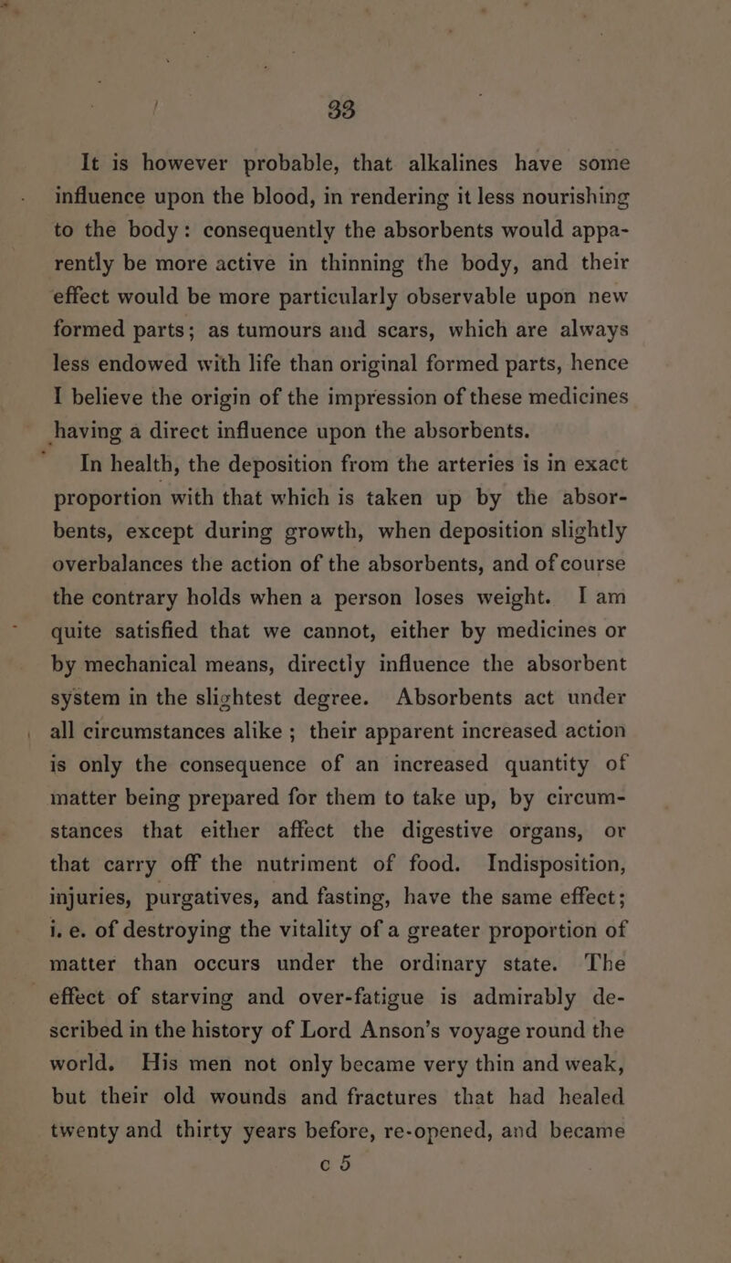 It is however probable, that alkalines have some influence upon the blood, in rendering it less nourishing to the body: consequently the absorbents would appa- rently be more active in thinning the body, and their effect would be more particularly observable upon new formed parts; as tumours and scars, which are always less endowed with life than original formed parts, hence I believe the origin of the impression of these medicines having a direct influence upon the absorbents. In health, the deposition from the arteries is in exact proportion with that which is taken up by the absor- bents, except during growth, when deposition slightly overbalances the action of the absorbents, and of course the contrary holds when a person loses weight. I am quite satisfied that we cannot, either by medicines or by mechanical means, directly influence the absorbent system in the slightest degree. Absorbents act under all circumstances alike ; their apparent increased action is only the consequence of an increased quantity of matter being prepared for them to take up, by circum- stances that either affect the digestive organs, or that carry off the nutriment of food. Indisposition, injuries, purgatives, and fasting, have the same effect; i.e. of destroying the vitality of a greater proportion of matter than occurs under the ordinary state. The effect of starving and over-fatigue is admirably de- scribed in the history of Lord Anson’s voyage round the world. His men not only became very thin and weak, but their old wounds and fractures that had healed twenty and thirty years before, re-opened, and became c 5