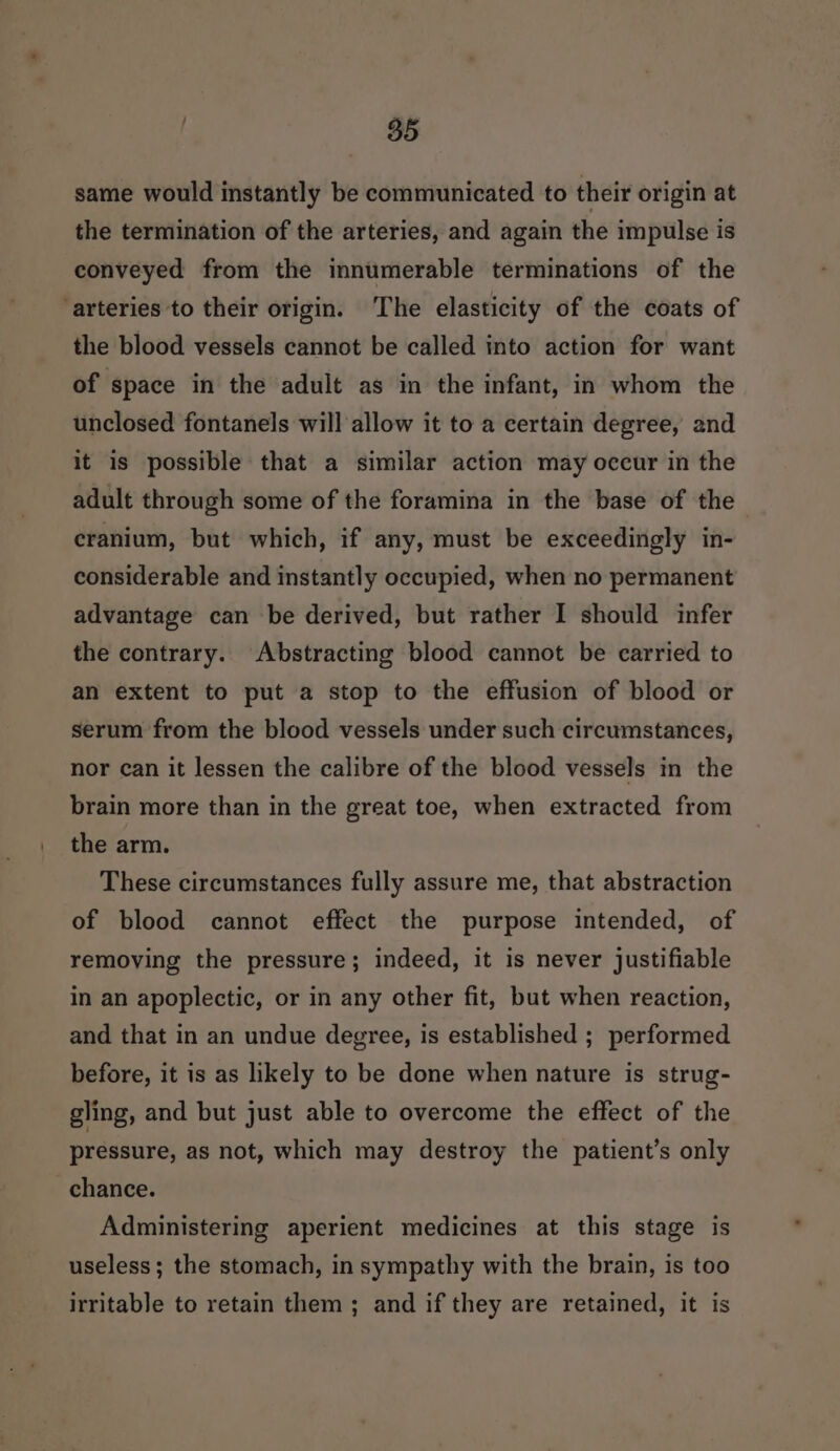 «85 same would instantly be communicated to their origin at the termination of the arteries, and again the impulse is conveyed from the innumerable terminations of the ‘arteries to their origin. The elasticity of the coats of the blood vessels cannot be called into action for want of space in the adult as in the infant, in whom the unclosed fontanels will allow it to a certain degree, and it is possible that a similar action may occur in the adult through some of the foramina in the base of the cranium, but which, if any, must be exceedingly in- considerable and instantly occupied, when no permanent advantage can be derived, but rather I should infer the contrary. Abstracting blood cannot be carried to an extent to put a stop to the effusion of blood or serum from the blood vessels under such circumstances, nor can it lessen the calibre of the blood vessels in the brain more than in the great toe, when extracted from the arm. These circumstances fully assure me, that abstraction of blood cannot effect the purpose intended, of removing the pressure; indeed, it is never justifiable in an apoplectic, or in any other fit, but when reaction, and that in an undue degree, is established ; performed before, it is as likely to be done when nature is strug- gling, and but just able to overcome the effect of the pressure, as not, which may destroy the patient’s only chance. Administering aperient medicines at this stage is useless ; the stomach, in sympathy with the brain, is too irritable to retain them ; and if they are retained, it is