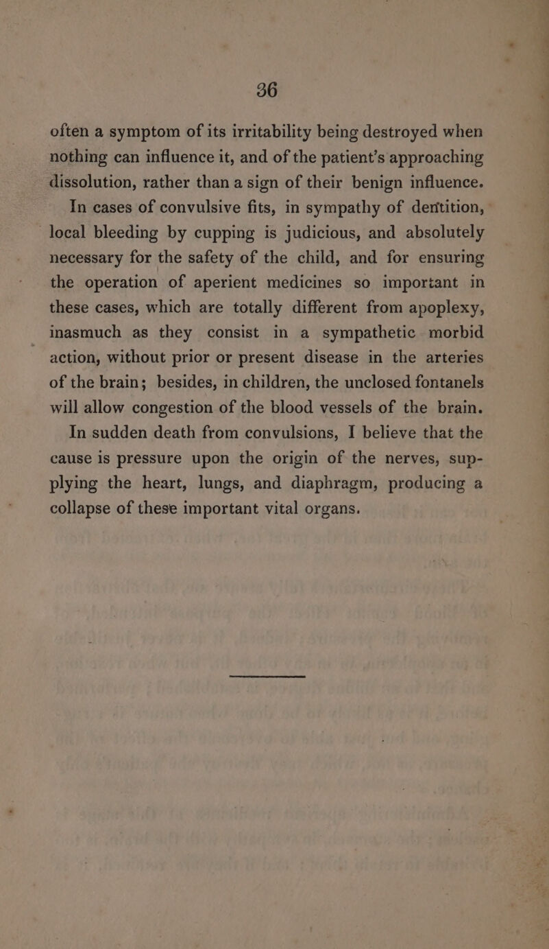 often a symptom of its irritability being destroyed when nothing can influence it, and of the patient’s approaching dissolution, rather than a sign of their benign influence. local bleeding by cupping is judicious, and absolutely necessary for the safety of the child, and for ensuring the operation of aperient medicines so imporiant in these cases, which are totally different from apoplexy, inasmuch as they consist in a sympathetic morbid action, without prior or present disease in the arteries of the brain; besides, in children, the unclosed fontanels will allow congestion of the blood vessels of the brain. In sudden death from convulsions, I believe that the cause is pressure upon the origin of the nerves, sup- plying the heart, lungs, and diaphragm, producing a collapse of these important vital organs. eS