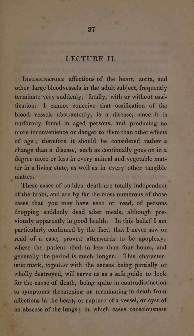 INFLAMMATORY affections of the heart, aorta, and other large bloodvessels in the adult subject, frequently terminate very suddenly, fatally, with or without ossi- fication. I cannot conceive that ossification of the blood vessels abstractedly, is a disease, since it is uniformly found in aged persons, and producing no more inconvenience or danger to them than other effects of age; therefore it should be considered rather a change than a disease, such as continually goes on in a degree more or less in every animal and vegetable mat- ter in a living state, as well as in every other tangible _ matter. These cases of sudden death are totally independent of the' brain, and are by far the most numerous of those cases that you may have seen or read, of persons dropping suddenly dead after meals, although pre- viously apparently in good health. In this belief I am particularly confirmed by the fact, that I never saw or read of a case, proved afterwards to be apoplexy, where the patient died in less than four hours, and generally the period is much longer. This character- istic mark, together with the senses being partially or wholly destroyed, will serve us as a safe guide to look for the cause of death, being quite in contradistinction to symptoms threatening or terminating in death from affections in the heart, or rupture of a vessel, or cyst of an abscess of the lungs; in which cases consciousness