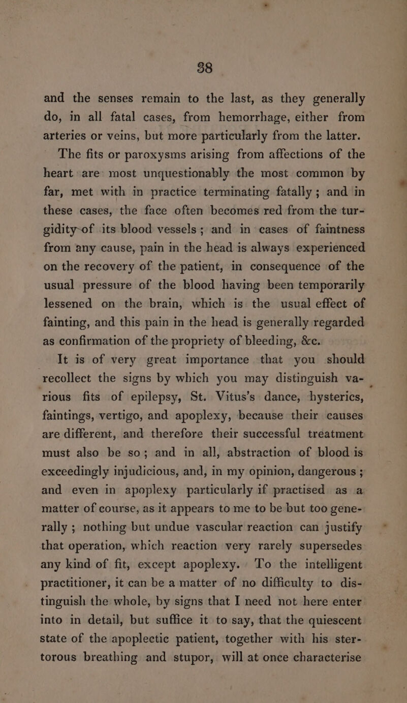 and the senses remain to the last, as they generally do, in all fatal cases, from hemorrhage, either from arteries or veins, but more particularly from the latter. The fits or paroxysms arising from affections of the heart are’ most unquestionably the most common by far, met with in practice terminating fatally ; and in these cases, the face often becomes red from the tur- gidity-of its blood vessels; and in cases of faintness from any cause, pain in the head is always experienced on the recovery of the patient, in consequence of the usual pressure of the blood having been temporarily lessened on the brain, which is the usual effect of fainting, and this pain in the head is generally regarded as confirmation of the propriety of bleeding, &amp;c. It is of very great importance that you should recollect the signs by which you may distinguish va-_ ‘rious fits of epilepsy, St. Vitus’s dance, hysterics, faintings, vertigo, and apoplexy, because their causes are different, and therefore their successful treatment must also be so; and in all, abstraction of blood is exceedingly injudicious, and, in my opinion, dangerous ; and even in apoplexy particularly if practised as a matter of course, as it appears to me to be but too gene- rally ; nothing but undue vascular reaction can justify that operation, which reaction very rarely supersedes any kind of fit, except apoplexy. To the intelligent practitioner, it can be a matter of no difficulty to dis- tinguish the whole, by signs that I need not here enter into in detail, but suffice it to say, that the quiescent state of the apoplectic patient, together with his ster- torous breathing and stupor, will at once characterise