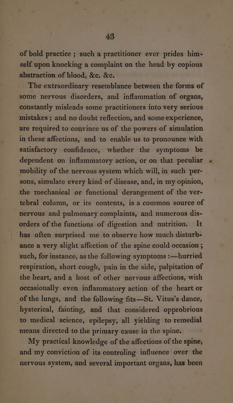 of bold practice ; such a practitioner ever prides him- self upon knocking a complaint on the head by copious abstraction of blood, &amp;c. &amp;c. The extraordinary resemblance between the forms of some nervous disorders, and inflammation of organs, constantly misleads some practitioners into very serious mistakes ; and no doubt reflection, and some experience, are required to convince us of the powers of simulation in these affections, and to enable us to pronounce with satisfactory confidence, whether the symptoms be dependent on inflammatory action, or on that peculiar mobility of the nervous system which will, in such per- sons, simulate every kind of disease, and, in my opinion, the mechanical or functional derangement of the ver- tebral column, or its contents, is a common source of nervous and pulmonary complaints, and numerous dis- orders of the functions of digestion and nutrition. It has often surprised me to observe how much disturb- ance a very slight affection of the spine could occasion ; such, for instance, as the following symptoms :—hurried respiration, short cough, pain in the side, palpitation of the heart, and a host of other nervous affections, with occasionally even inflammatory action of the heart or of the lungs, and the following fits—St. Vitus’s dance, hysterical, fainting, and that considered opprobrious to medical science, epilepsy, all yielding to remedial means directed to the primary cause in the spine. My practical knowledge of the affections of the spine, and my conviction of its controling influence over the nervous system, and several important organs, has been