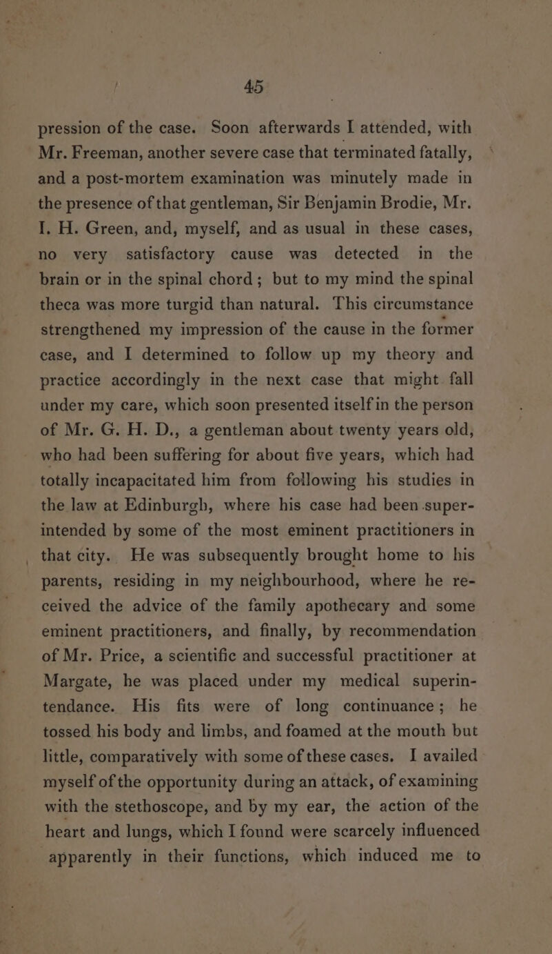 pression of the case. Soon afterwards I attended, with Mr. Freeman, another severe case that terminated fatally, and a post-mortem examination was minutely made in the presence of that gentleman, Sir Benjamin Brodie, Mr. I, H. Green, and, myself, and as usual in these cases, brain or in the spinal chord; but to my mind the spinal theca was more turgid than natural. This circumstance strengthened my impression of the cause in the former case, and I determined to follow up my theory and practice accordingly in the next case that might fall under my care, which soon presented itself in the person of Mr. G. H. D., a gentleman about twenty years old, who had been suffering for about five years, which had totally incapacitated him from following his studies in the law at Edinburgh, where his case had been super- intended by some of the most eminent practitioners in that city. He was subsequently brought home to his parents, residing in my neighbourhood, where he re- ceived the advice of the family apothecary and some eminent practitioners, and finally, by recommendation of Mr. Price, a scientific and successful practitioner at Margate, he was placed under my medical superin- tendance. His fits were of long continuance; he tossed his body and limbs, and foamed at the mouth but little, comparatively with some of these cases. I availed myself of the opportunity during an attack, of examining with the stethoscope, and by my ear, the action of the heart and lungs, which I found were scarcely influenced apparently in their functions, which induced me to