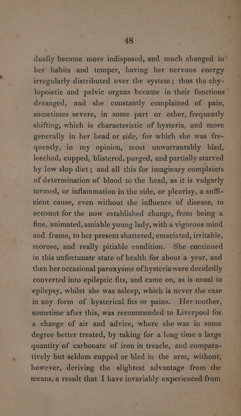 dually became more indisposed, and much changed in- her habits and temper, having her nervous energy irregularly distributed over the system; thus the chy- lopoietic and pelvic organs became in their functions deranged, and she constantly complained of pain, sometimes severe, in some part or other, frequently shifting, which is characteristic of hysteria, and more generally in her head or side, for which she was fre- quently, in my opinion, most unwarrantably bled, leeched, cupped, blistered, purged, and partially starved by low slop diet; and all this for imaginary complaints of determination of blood to the head, as it is vulgarly termed, or inflammation in the side, or pleurisy, a suffi- cient cause, even without the influence of disease, to account for the now established change, from being a fine, animated, amiable young lady, with a vigorous mind and frame, to her present shattered, emaciated, irritable, morose, and really pitiable condition. She continued in this unfortunate state of health for about a year, and: then her occasional paroxysms of hysteria were decidedly converted into epileptic fits, and came on, as is usual in epilepsy, whilst she was asleep, which is.never the case in any form of hysterical fits or pains. Her mother, sometime after this, was recommended to Liverpool for. a change of air and advice, where she was in some degree better treated, by taking for a long time a large quantity of carbonate of iron in treacle, and compara- tively but seldom eupped or bled in the arm, without, however, deriving the slightest advantage from the means, a result that I have invariably experienced from