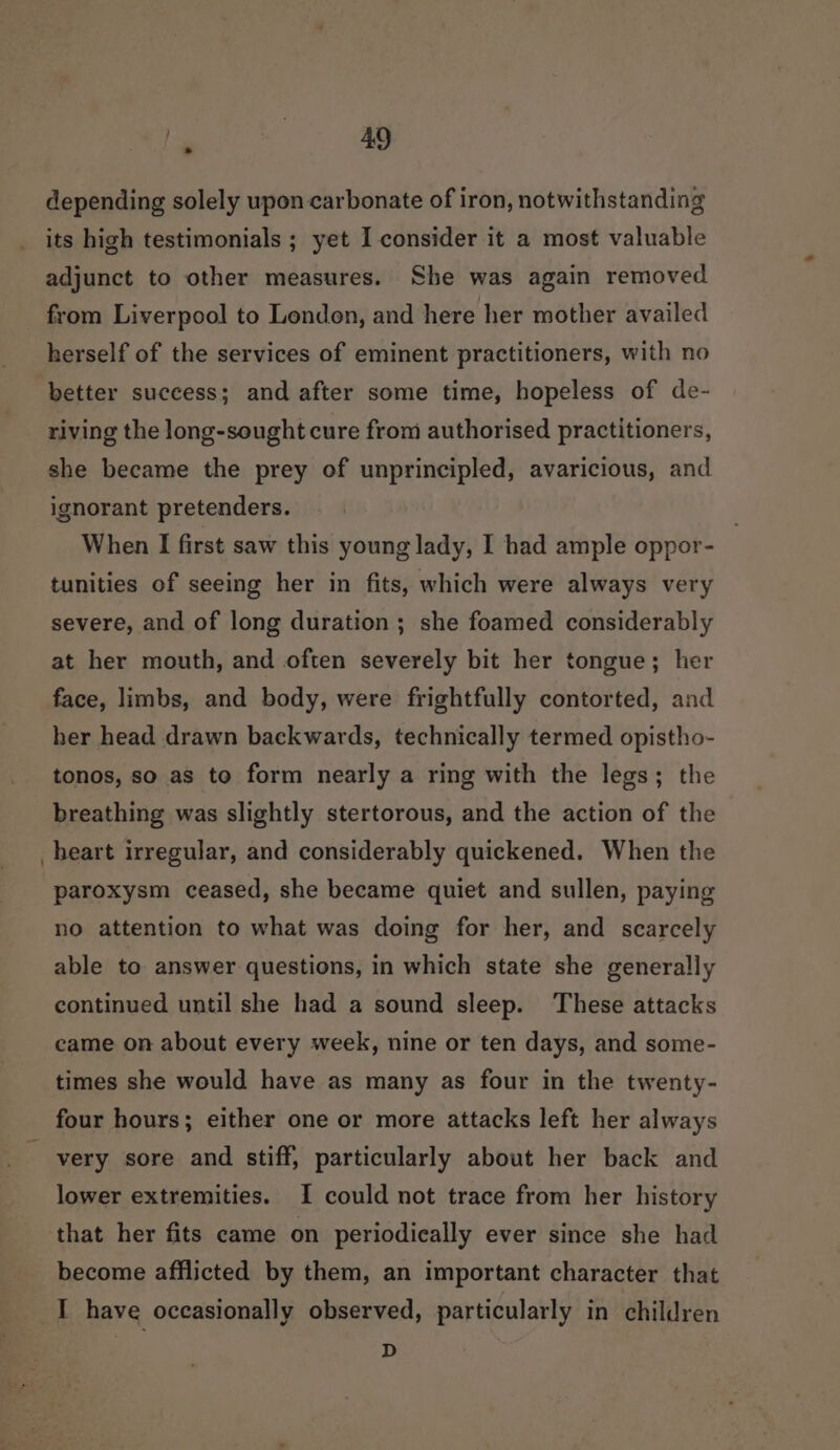 depending solely upon-carbonate of iron, notwithstanding its high testimonials ; yet I consider it a most valuable adjunct to other measures. She was again removed from Liverpool to Londen, and here her mother availed herself of the services of eminent practitioners, with no better success; and after some time, hopeless of de- riving the long-sought cure from authorised practitioners, she became the prey of unprincipled, avaricious, and ignorant pretenders. When I first saw this young lady, I had ample oppor- tunities of seeing her in fits, which were always very severe, and of long duration ; she foamed considerably at her mouth, and often severely bit her tongue; her face, limbs, and body, were frightfully contorted, and her head drawn backwards, technically termed opistho- tonos, so as to form nearly a ring with the legs; the breathing was slightly stertorous, and the action of the heart irregular, and considerably quickened. When the paroxysm ceased, she became quiet and sullen, paying no attention to what was doing for her, and scarcely able to answer questions, in which state she generally continued until she had a sound sleep. These attacks came on about every week, nine or ten days, and some- times she would have as many as four in the twenty- four hours; either one or more attacks left her always very sore and stiff, particularly about her back and lower extremities. I could not trace from her history that her fits came on periodically ever since she had become afflicted by them, an important character that I have occasionally observed, particularly in children D