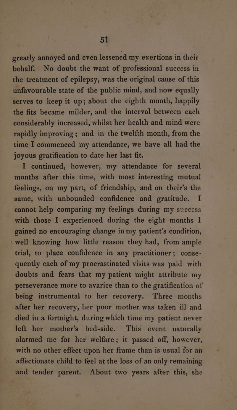 greatly annoyed and even lessened my exertions in their behalf. No doubt the want of professional success in the treatment of epilepsy, was the original cause of this unfavourable state of the public mind, and now equally serves to keep it up; about the eighth month, happily the fits became milder, and the interval between each considerably increased, whilst her health and mind were rapidly improving; and in the twelfth month, from the time I commenced my attendance, we have all had the joyous gratification to date her last fit. I continued, however, my attendance for several months after this time, with most interesting mutual feelings, on my part, of friendship, and on their’s the same, with unbounded confidence and gratitude. I cannot help comparing my feelings during my success with those I experienced during the eight months I gained no encouraging change in my patient’s condition, well knowing how little reason they had, from ample trial, to place confidence in any practitioner; conse- quently each of my procrastinated visits was paid with doubts and fears that my patient might attribute my perseverance more to avarice than to the gratification of being instrumental to her recovery. Three months after her recovery, her poor mother was taken ill and left her mother’s bed-side. This event naturally alarmed me for her welfare; it passed off, however, with no other effect upon her frame than is usual for an affectionate child to feel at the loss of an only remaining