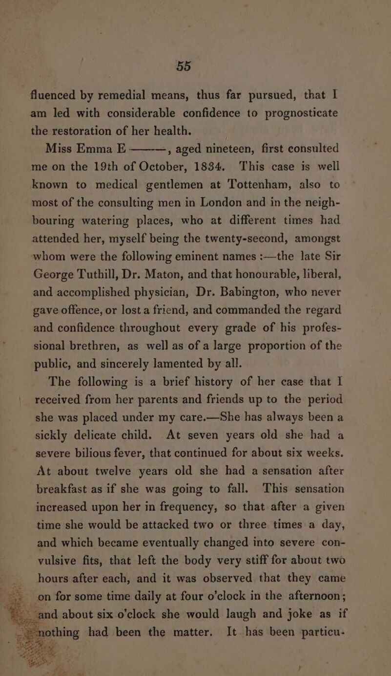 fluenced by remedial means, thus far pursued, that I am led with considerable confidence to prognosticate the restoration of her health. Miss Emma E , aged nineteen, first consulted me on the 19th of October, 1834. This case is well known to medical gentlemen at Tottenham, also to most of the consulting men in London and in the neigh- bouring watering places, who at different times had attended her, myself being the twenty-second, amongst whom were the following eminent names :—the late Sir George Tuthill, Dr. Maton, and that honourable, liberal, and accomplished physician, Dr. Babington, who never gave offence, or lost a friend, and commanded the regard and confidence throughout every grade of his profes- sional brethren, as wel] as of a large proportion of the public, and sincerely lamented by all. The following is a brief history of her case that I received from her parents and friends up to the period she was placed under my care.—She has always been a sickly delicate child. At seven years old she had a severe bilious fever, that continued for about six weeks. At about twelve years old she had a sensation after breakfast as if she was going to fall. This sensation increased upon her in frequency, so that after a given time she would be attacked two or three times a day, and which became eventually changed into severe con- vulsive fits, that left the body very stiff for about two hours after each, and it was observed that they came on for some time daily at four o’clock in the afternoon; bi ead ap Ves