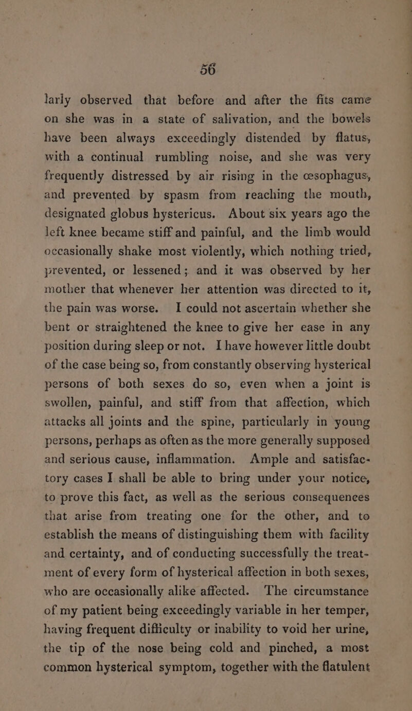 larly observed that before and after the fits came on she was in a state of salivation, and the bowels have been always exceedingly distended by flatus, with a continual rumbling noise, and she was very frequently distressed by air rising in the cesophagus, and prevented by spasm from reaching the mouth, designated globus hystericus. About six years ago the left knee became stiff and painful, and the limb would occasionally shake most violently, which nothing tried, prevented, or lessened; and it was observed by her mother that whenever her attention was directed to it, the pain was worse. I could not ascertain whether she bent or straightened the knee to give her ease in any position during sleep or not. I have however little doubt of the case being so, from constantly observing hysterical persons of both sexes do so, even when a joint is swollen, painful, and stiff from that affection, which attacks all joints and the spine, particularly in young persons, perhaps as often as the more generally supposed and serious cause, inflammation. Ample and satisfac- tory cases I shall be able to bring under your notice, to prove this fact, as well as the serious consequences that arise from treating one for the other, and to establish the means of distinguishing them with facility and certainty, and of conducting successfully the treat- ment of every form of hysterical affection in both sexes, who are occasionally alike affected. The circumstance of my patient being exceedingly variable in her temper, having frequent difficulty or inability to void her urine, the tip of the nose being cold and pinched, a most common hysterical symptom, together with the flatulent