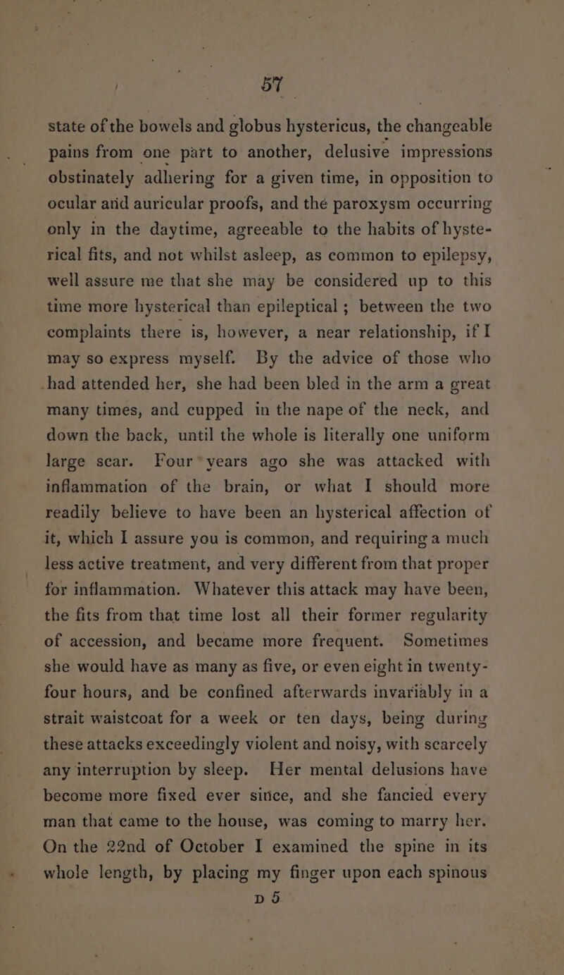 : ob | ae state of the bowels and globus hystericus, the changeable pains from one part to another, delusive impressions obstinately adhering for a given time, in opposition to ocular arid auricular proofs, and thé paroxysm occurring only in the daytime, agreeable to the habits of hyste- rical fits, and not whilst asleep, as common to epilepsy, well assure me that she may be considered up to this time more hysterical than epileptical ; between the two complaints there is, however, a near relationship, if I may so express myself. By the advice of those who -had attended her, she had been bled in the arm a great many times, and cupped in the nape of the neck, and down the back, until the whole is literally one uniform large scar. Four years ago she was attacked with inflammation of the brain, or what I should more readily believe to have been an hysterical affection of it, which I assure you is common, and requiring a much less active treatment, and very different from that proper for inflammation. Whatever this attack may have been, the fits from that time lost all their former regularity of accession, and became more frequent. Sometimes she would have as many as five, or even eight in twenty- four hours, and be confined afterwards invariably in a strait waistcoat for a week or ten days, being during these attacks exceedingly violent and noisy, with scarcely any interruption by sleep. Her mental delusions have become more fixed ever sitice, and she fancied every man that came to the house, was coming to marry her. On the 22nd of October I examined the spine in its whole length, by placing my finger upon each spinous