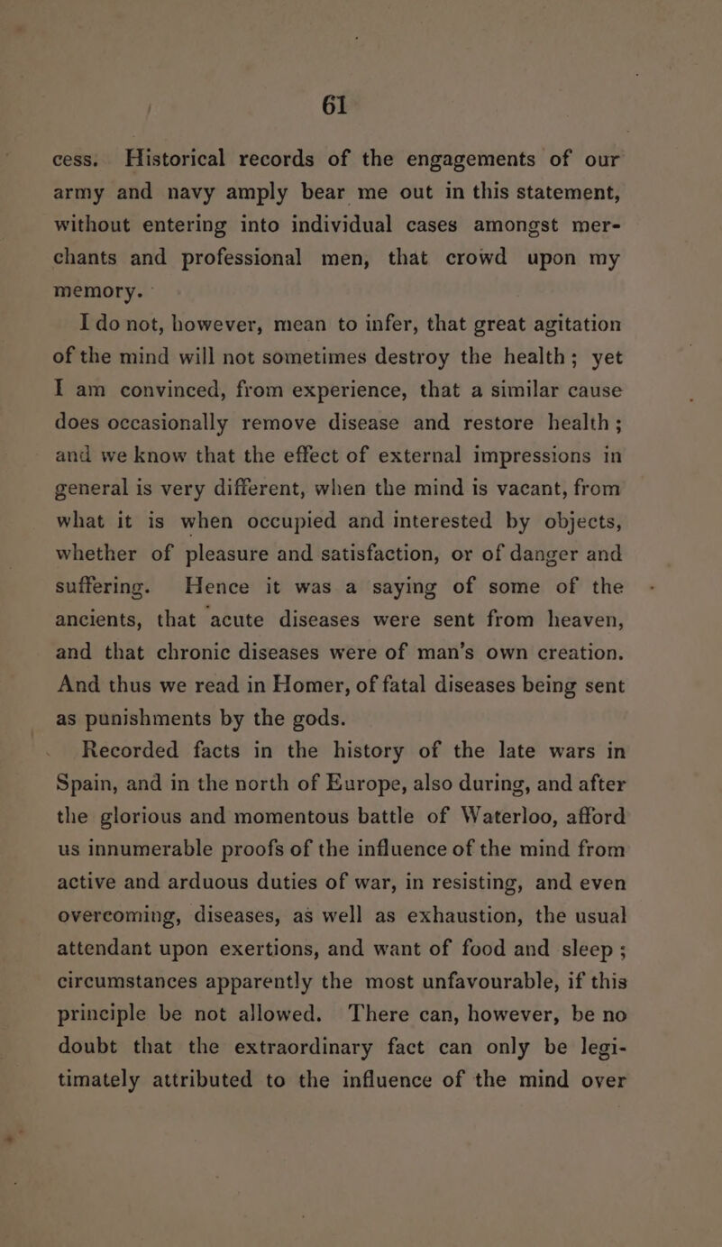 cess. Historical records of the engagements of our army and navy amply bear me out in this statement, without entering into individual cases amongst mer- chants and professional men, that crowd upon my memory. ° I do not, however, mean to infer, that great agitation of the mind will not sometimes destroy the health; yet I am convinced, from experience, that a similar cause does occasionally remove disease and restore health; and we know that the effect of external impressions in general is very different, when the mind is vacant, from what it is when occupied and interested by objects, whether of pleasure and satisfaction, or of danger and suffering. Hence it was a saying of some of the ancients, that acute diseases were sent from heaven, and that chronic diseases were of man’s own creation. And thus we read in Homer, of fatal diseases being sent as punishments by the gods. Recorded facts in the history of the late wars in Spain, and in the north of Europe, also during, and after the glorious and momentous battle of Waterloo, afford us innumerable proofs of the influence of the mind from active and arduous duties of war, in resisting, and even overcoming, diseases, as well as exhaustion, the usual attendant upon exertions, and want of food and sleep ; circumstances apparently the most unfavourable, if this principle be not allowed. There can, however, be no doubt that the extraordinary fact can only be legi- timately attributed to the influence of the mind over