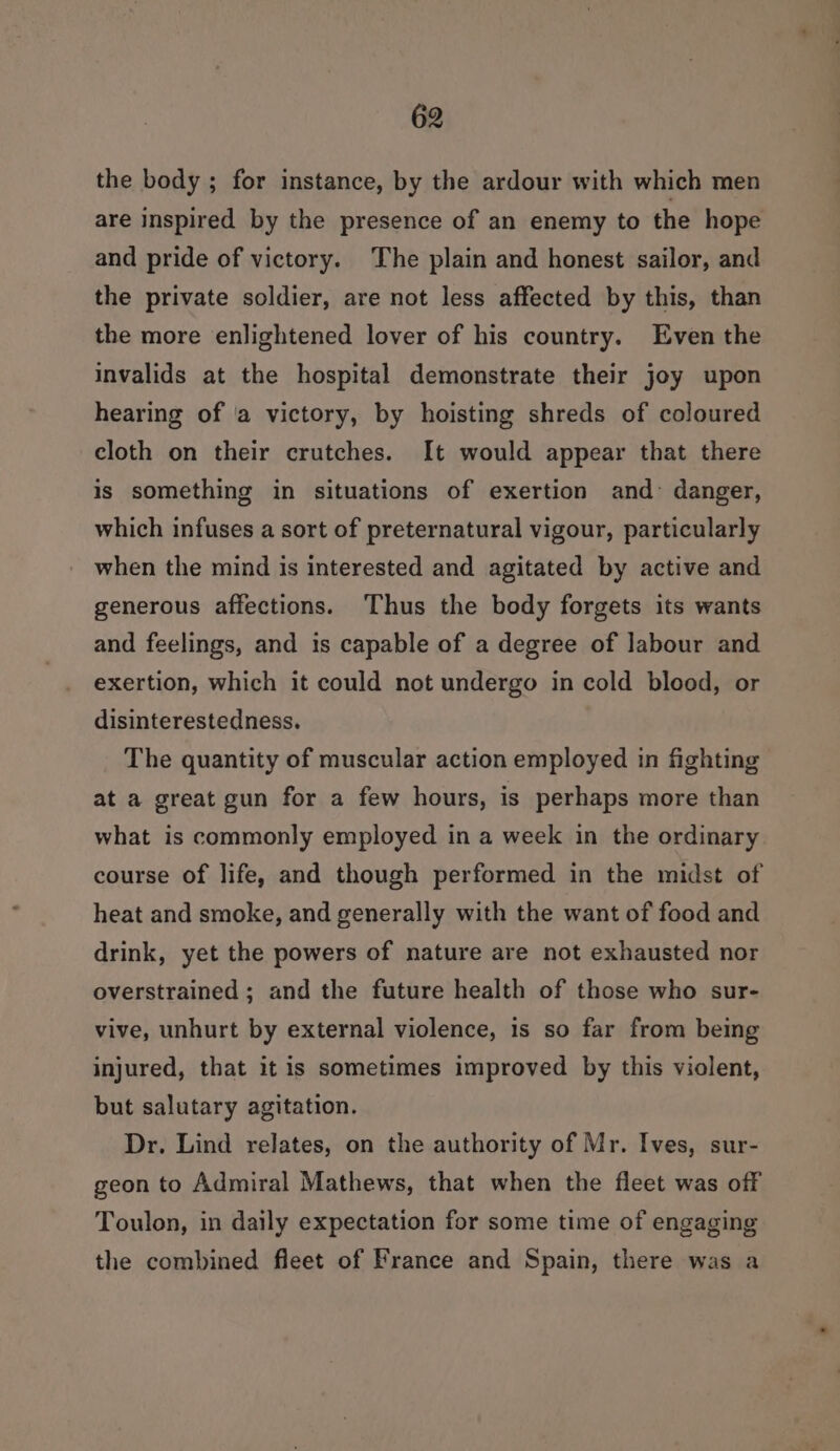 the body ; for instance, by the ardour with which men are inspired by the presence of an enemy to the hope and pride of victory. The plain and honest sailor, and the private soldier, are not less affected by this, than the more enlightened lover of his country. Even the invalids at the hospital demonstrate their joy upon hearing of ‘a victory, by hoisting shreds of coloured cloth on their crutches. It would appear that there is something in situations of exertion and danger, which infuses a sort of preternatural vigour, particularly when the mind is interested and agitated by active and generous affections. Thus the body forgets its wants and feelings, and is capable of a degree of Jabour and exertion, which it could not undergo in cold blood, or disinterestedness. The quantity of muscular action employed in fighting at a great gun for a few hours, is perhaps more than what is commonly employed in a week in the ordinary course of life, and though performed in the midst of heat and smoke, and generally with the want of food and drink, yet the powers of nature are not exhausted nor overstrained ; and the future health of those who sur- vive, unhurt by external violence, is so far from being injured, that it is sometimes improved by this violent, but salutary agitation. Dr. Lind relates, on the authority of Mr. Ives, sur- geon to Admiral Mathews, that when the fleet was off Toulon, in daily expectation for some time of engaging the combined fleet of France and Spain, there was a