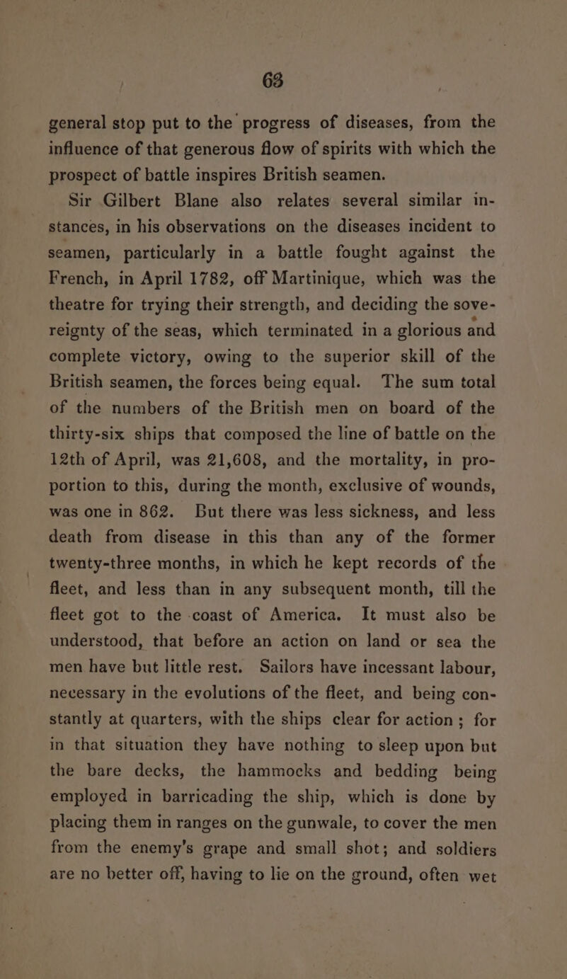 general stop put to the progress of diseases, from the influence of that generous flow of spirits with which the prospect of battle inspires British seamen. Sir Gilbert Blane also relates several similar in- stances, in his observations on the diseases incident to seamen, particularly in a battle fought against the French, in April 1782, off Martinique, which was the theatre for trying their strength, and deciding the sove- reignty of the seas, which terminated in a glorious and complete victory, owing to the superior skill of the British seamen, the forces being equal. The sum total of the numbers of the British men on board of the thirty-six ships that composed the line of battle on the 12th of April, was 21,608, and the mortality, in pro- portion to this, during the month, exclusive of wounds, was one in 862. But there was less sickness, and less death from disease in this than any of the former twenty-three months, in which he kept records of the fleet, and less than in any subsequent month, till the fleet got to the coast of America. It must also be understood, that before an action on land or sea the men have but little rest. Sailors have incessant labour, necessary in the evolutions of the fleet, and being con- stantly at quarters, with the ships clear for action ; for in that situation they have nothing to sleep upon but the bare decks, the hammocks and bedding being employed in barricading the ship, which is done by placing them in ranges on the gunwale, to cover the men from the enemy’s grape and small shot; and soldiers are no better off, having to lie on the ground, often wet