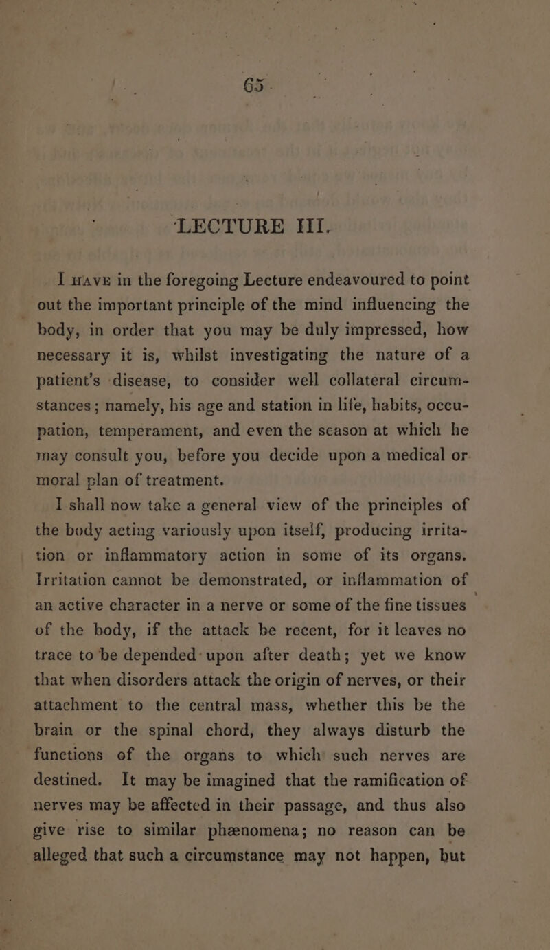 ‘LECTURE Hl. I wave in the foregoing Lecture endeavoured to point out the important principle of the mind influencing the body, in order that you may be duly impressed, how necessary it is, whilst investigating the nature of a patient’s disease, to consider well collateral circum- stances; namely, his age and station in life, habits, occu- pation, temperament, and even the season at which he may consult you, before you decide upon a medical or. moral plan of treatment. I shall now take a general view of the principles of the body acting variously upon itself, producing irrita~ tion or infammatory action in some of its organs. Irritation cannot be demonstrated, or inflammation of an active character in a nerve or some of the fine tissues - of the body, if the attack be recent, for it leaves no trace to be depended: upon after death; yet we know that when disorders attack the origin of nerves, or their attachment to the central mass, whether this be the brain or the spinal chord, they always disturb the functions of the organs to which such nerves are destined. It may be imagined that the ramification of nerves may be affected in their passage, and thus also give rise to similar phenomena; no reason can be alleged that such a circumstance may not happen, but