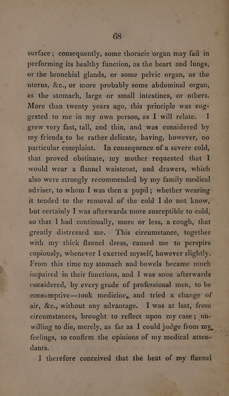 surface ; consequently, some thoracic organ may fail in performing its healthy function, as the heart and lungs, or the bronchial glands, or some pelvic organ, as the uterus, &amp;c., or more probably some abdominal organ, as the stomach, large or small intestines, or others. More than twenty years ago, this principle was sug- gested to me in my own person, as I will relate. I grew very fast, tall, and thin, and was considered by my friends to be rather delicate, having, however, no particular complaint. In consequence of a severe cold, that proved obstinate, my mother requested that I would wear a flannel waistcoat, and drawers, which also were strongly recommended by my family medical adviser, to whom I was then a pupil; whether wearing it tended to the removal of the cold I do not know, but certainly I was afterwards more susceptible to cold, so that I had continually, more or less, a cough, that greatly distressed me. This circumstance, together with my thick flannel dress, caused me to perspire copiously, whenever I exerted myself, however slightly. From this time my stomach and bowels became much impaired in their functions, and I was soon afterwards considered, by every grade of professional men, to be consumptive—took medicine, and tried a change of air, &amp;c., without any advantage. I was at last, from circumstances, brought to reflect upon my case ; un- feelings, to confirm the opinions of my medical atten- dants. J therefore conceived that the heat of my flannel]