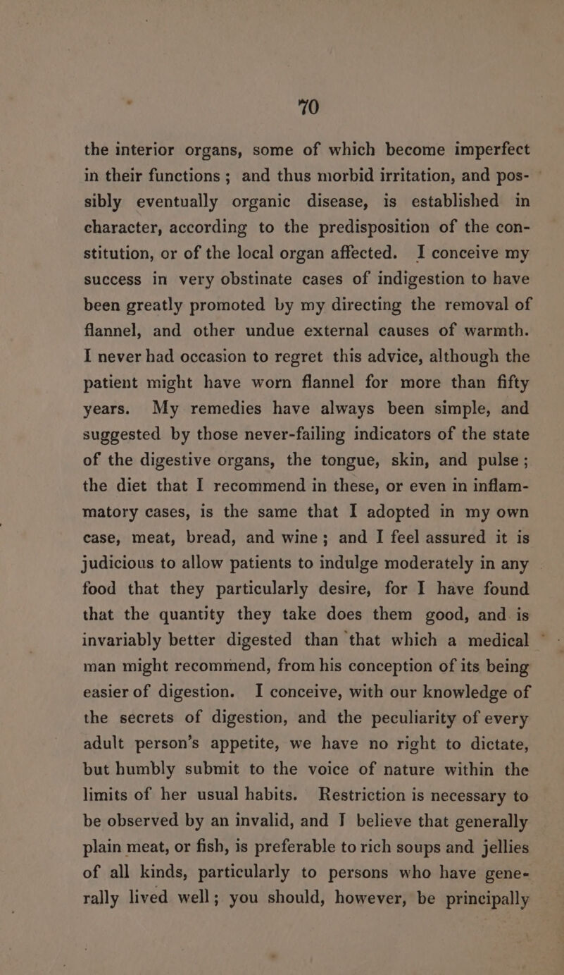 the interior organs, some of which become imperfect in their functions ; and thus morbid irritation, and pos- ~ sibly eventually organic disease, is established in character, according to the predisposition of the con- stitution, or of the local organ affected. I conceive my success in very obstinate cases of indigestion to have been greatly promoted by my directing the removal of flannel, and other undue external causes of warmth. I never had occasion to regret this advice, although the patient might have worn flannel for more than fifty years. My remedies have always been simple, and suggested by those never-failing indicators of the state of the digestive organs, the tongue, skin, and pulse ; the diet that I recommend in these, or even in inflam- matory cases, is the same that I adopted in my own case, meat, bread, and wine; and I feel assured it is judicious to allow patients to indulge moderately in any - food that they particularly desire, for I have found that the quantity they take does them good, and. is invariably better digested than that which a medical © man might recommend, from his conception of its being easier of digestion. I conceive, with our knowledge of the secrets of digestion, and the peculiarity of every adult person’s appetite, we have no right to dictate, but humbly submit to the voice of nature within the limits of her usual habits. Restriction is necessary to be observed by an invalid, and IT believe that generally plain meat, or fish, is preferable to rich soups and jellies of all kinds, particularly to persons who have gene- rally lived well; you should, however, be principally