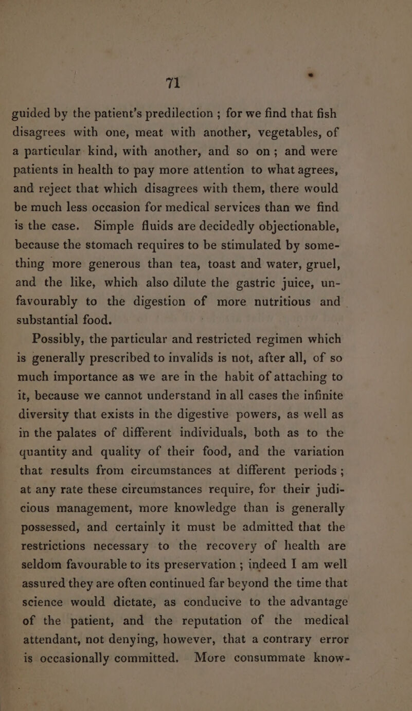 guided by the patient’s predilection ; for we find that fish disagrees with one, meat with another, vegetables, of a particular kind, with another, and so on; and were patients in health to pay more attention to what agrees, and reject that which disagrees with them, there would be much less occasion for medical services than we find is the case. Simple fluids are decidedly objectionable, because the stomach requires to be stimulated by some- thing more generous than tea, toast and water, gruel, and the like, which also dilute the gastric juice, un- favourably to the digestion of more nutritious and — substantial food. Possibly, the particular and restricted regimen which is generally prescribed to invalids is not, after all, of so much importance as we are in the habit of attaching to it, because we cannot understand in all cases the infinite diversity that exists in the digestive powers, as well as in the palates of different individuals, both as to the quantity and quality of their food, and the variation that results from circumstances at different periods ; at any rate these circumstances require, for their judi- cious management, more knowledge than is generally possessed, and certainly it must be admitted that the restrictions necessary to the recovery of health are seldom favourable to its preservation ; indeed I am well assured they are often continued far beyond the time that science would dictate, as conducive to the advantage of the patient, and the reputation of the medical attendant, not denying, however, that a contrary error is occasionally committed. More consummate know-