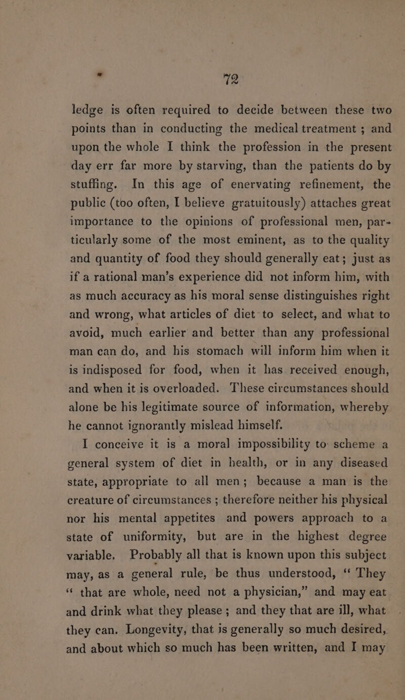 ledge is often required to decide between these two points than in conducting the medical treatment ; and upon the whole I think the profession in the present day err far more by starving, than the patients do by stuffing. In this age of enervating refinement, the public (too often, I believe gratuitously) attaches great importance to the opinions of professional men, par- ticularly some of the most eminent, as to the quality and quantity of food they should generally eat; just as if a rational man’s experience did not inform him, with as much accuracy as his moral sense distinguishes right and wrong, what articles of diet to select, and what to avoid, much earlier and better than any professional man can do, and his stomach will inform him when it is indisposed for food, when it has received enough, and when it is overloaded. These circumstances should alone be his legitimate source of information, whereby he cannot ignorantly mislead himself. I conceive it is a moral impossibility to: scheme a general system of diet in health, or in any diseased state, appropriate to all men; because a man is the creature of circumstances ; therefore neither his physical nor his mental appetites and powers approach to a state of uniformity, but are in the highest degree variable. Probably all that is known upon this subject may, as a general rule, be thus understood, ‘* They ‘* that are whole, need not a physician,” and may eat and drink what they please; and they that are ill, what they can. Longevity, that is generally so much desired, and about which so much has been written, and I may