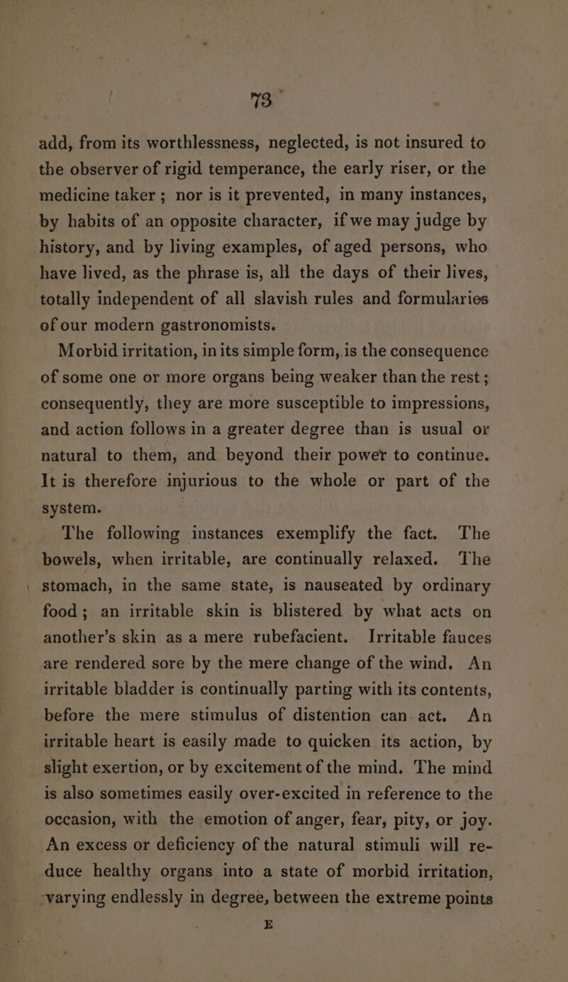 13 ‘ add, from its worthlessness, neglected, is not insured to the observer of rigid temperance, the early riser, or the medicine taker ; nor is it prevented, in many instances, by habits of an opposite character, if we may judge by history, and by living examples, of aged persons, who have lived, as the phrase is, all the days of their lives, totally independent of all slavish rules and formularies of our modern gastronomists. Morbid irritation, in its simple form,.is the consequence of some one or more organs being weaker than the rest ; consequently, they are more susceptible to impressions, and action follows in a greater degree than is usual or natural to them, and beyond their power to continue. It is therefore injurious to the whole or part of the system. The following instances exemplify the fact. The bowels, when irritable, are continually relaxed. The stomach, in the same state, is nauseated by ordinary food; an irritable skin is blistered by what acts on another’s skin as a mere rubefacient. Irritable fauces are rendered sore by the mere change of the wind. An irritable bladder is continually parting with its contents, before the mere stimulus of distention can.act. An irritable heart is easily made to quicken its action, by slight exertion, or by excitement of the mind. The mind is also sometimes easily over-excited in reference to the occasion, with the emotion of anger, fear, pity, or joy. An excess or deficiency of the natural stimuli will re- duce healthy organs into a state of morbid irritation, ‘varying endlessly in degree, between the extreme points E