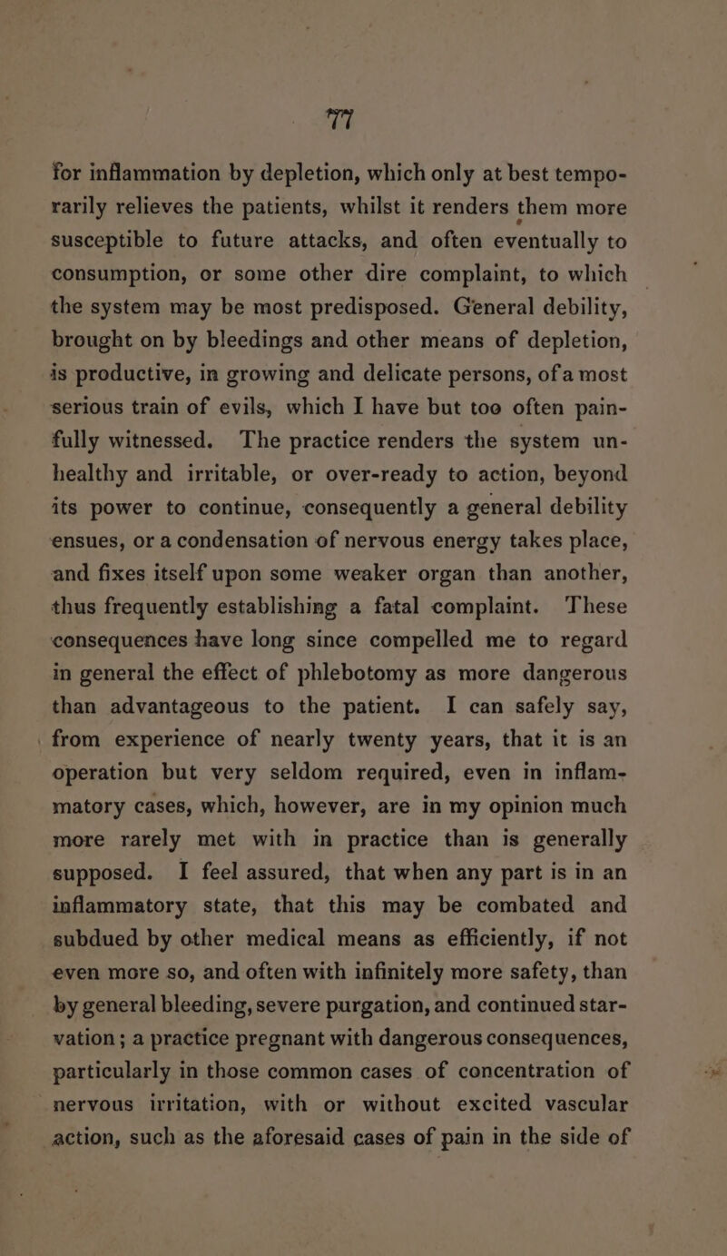 T7 for inammation by depletion, which only at best tempo- rarily relieves the patients, whilst it renders them more susceptible to future attacks, and often eventually to consumption, or some other dire complaint, to which the system may be most predisposed. General debility, brought on by bleedings and other means of depletion, is productive, in growing and delicate persons, of a most serious train of evils, which I have but too often pain- fully witnessed. The practice renders the system un- healthy and irritable, or over-ready to action, beyond its power to continue, consequently a general debility ensues, or a condensation of nervous energy takes place, and fixes itself upon some weaker organ than another, thus frequently establishing a fatal complaint. These consequences have long since compelled me to regard in general the effect of phlebotomy as more dangerous than advantageous to the patient. I can safely say, _ from experience of nearly twenty years, that it is an operation but very seldom required, even in inflam- matory cases, which, however, are in my opinion much more rarely met with in practice than is generally supposed. I feel assured, that when any part is in an inflammatory state, that this may be combated and subdued by other medical means as efficiently, if not even more so, and often with infinitely more safety, than by general bleeding, severe purgation, and continued star- vation ; a practice pregnant with dangerous consequences, particularly in those common cases of concentration of nervous irritation, with or without excited vascular action, such as the aforesaid cases of pain in the side of