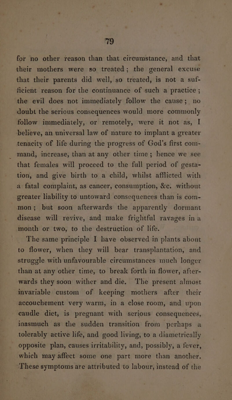 for no other reason than that circumstance, and that their mothers were so treated; the general excuse that their parents did well, so treated, is not a suf- ficient reason for the continuance of such a practice ; the evil does not immediately follow the cause; no doubt the serious consequences would more commonly follow immediately, or remotely, were it not as, I believe, an universal law of nature to implant a greater tenacity of life during the progress of God’s first com- mand, increase, than at any other time; hence we see that females will proceed to the full period of gesta- tion, and give birth to a child, whilst afflicted with a fatal complaint, as cancer, consumption, &amp;c. without greater liability to untoward consequences than is com- mon; but soon afterwards the apparently dormant disease will revive, and make frightful ravages ina month or two, to the destruction of life. The same principle I have observed in plants about to flower, when they will bear transplantation, and struggle with unfavourable circumstances much longer than at any other time, to break forth in flower, after- wards they soon wither and die. ‘The present almost invariable custom of keeping mothers after their accouchement very warm, in a close room, and upon eaudle diet, is pregnant with serious consequences, inasmuch as the sudden transition from perhaps a tolerably active life, and good living, to a diametrically opposite plan, causes irritability, and, possibly, a fever, which may affect some one part more than another. These symptoms are attributed to labour, instead of the