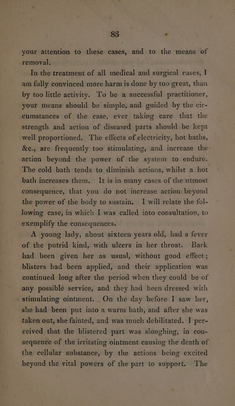 your attention to these cases, and to the means of removal. In the treatment of all medical and surgical cases, I am fully convinced more harm is done by too great, than by too little activity. ’o be a successful practitioner, your means should be simple, and guided by the cir- cumstances of the case, ever taking care that the strength and action of diseased parts should be kept well proportioned. The effects of electricity, hot baths, &amp;c., are frequently too stimulating, and increase the: action beyond the power of the system to endure. The cold bath tends to diminish actions, whilst a hot bath increases them. It is in many cases of the utmost consequence, that you do not increase action» beyond the power of the body to sustain. I will relate the fol- lowing case, in which I was called into consultation, to exemplify the consequences. A young lady, about sixteen years old, had a fever of the putrid kind, with ulcers in her throat. Bark had been given her as usual, without good effect ; blisters had been applied, and their application was continued long after the period when they could be of any possible service, and they had been dressed with stimulating ointment. On the day before I saw her, she had been put into a warm bath, and after she was taken out, she fainted, and was much debilitated. I per- ceived that the blistered part was sloughing, in con- sequence of the irritating ointment causing the death of the cellular substance, by the actions being excited beyond the vital powers of the part to support. The