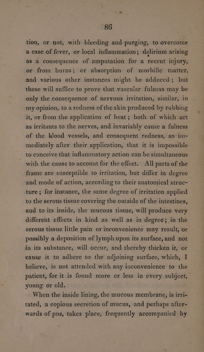 tion, or not, with bleeding and purging, to overcome. a case of fever, or local inflammation; delirium arising as a consequence of amputation for a recent injury, or from burns; or absorption of morbific matter, and various other instances might be adduced ; but these will suffice to prove that vascular fulness may be . only the consequence of nervous irritation, similar, in my opinion, to a redness of the skin produced by rubbing it, or from the application of heat; both of which act as irritants to the nerves, and invariably cause a fulness of the blood vessels, and consequent redness, so im- mediately after their application, that it is impossible to conceive that inflammatory action can be simultaneous with the cause to account for the effect. All parts of the frame are susceptible to irritation, but differ m degree and mode of action, according to their anatomical struc- ture; for instance, the same degree of irritation applied to the serous tissue covering the outside of the intestines, and to its inside, the mucous tissue, will produce very different effects in kind as well as in degree; in the serous tissue little pain or inconvenience may result, or possibly a deposition of lymph upon its surface, and not in its substance, will occur, and thereby thicken it, or cause it to adhere to the adjoining surface, which, I believe, is not attended with any inconvenience to the patient, for it is found more or less in every subject, young or old. When the inside lining, the mucous membrane, is irri- tated, a copious secretion of mucus, and perhaps after- wards of pus, takes place, frequently accompanied by