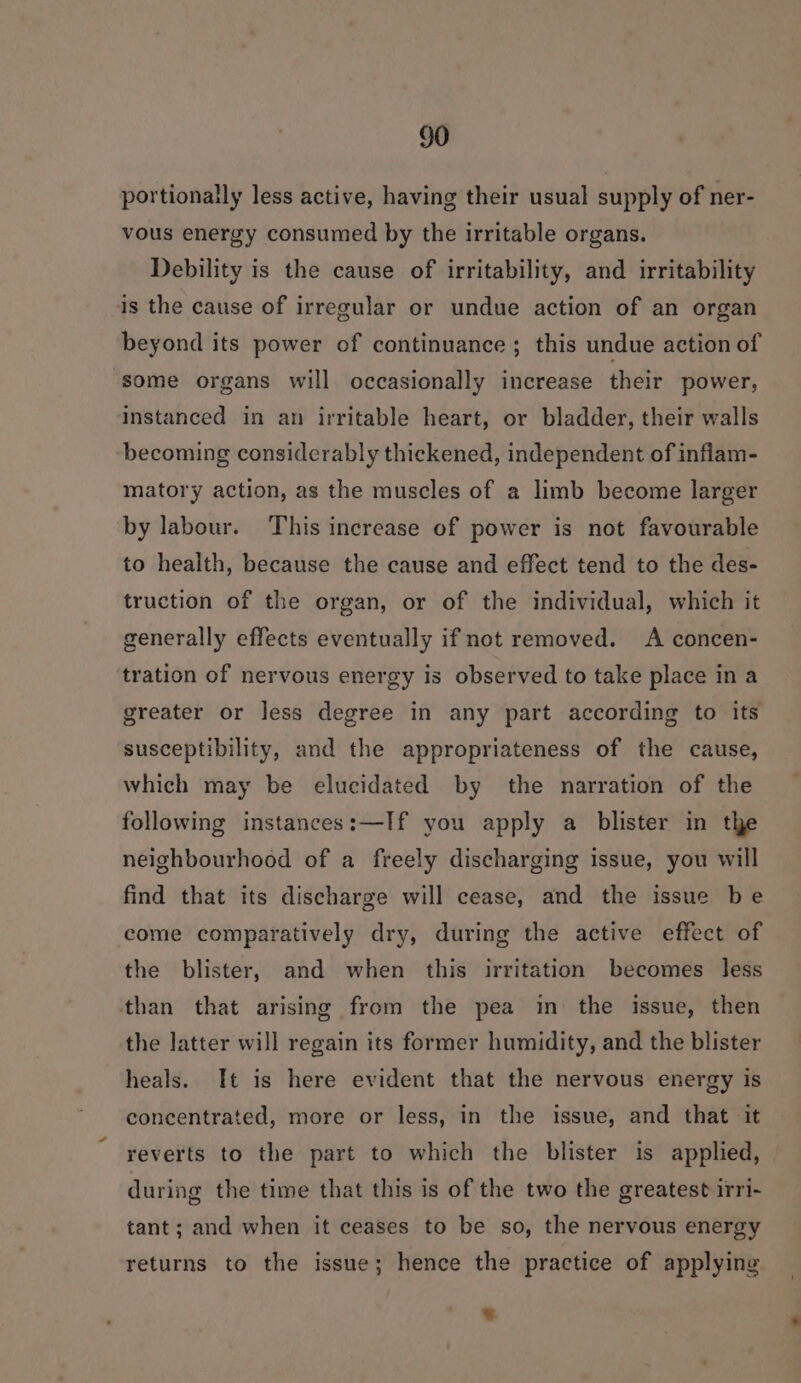 portionally less active, having their usual supply of ner- vous energy consumed by the irritable organs. Debility is the cause of irritability, and irritability is the cause of irregular or undue action of an organ beyond its power of continuance ; this undue action of some organs will occasionally increase their power, instanced in an irritable heart, or bladder, their walls becoming considerably thickened, independent of inflam- matory action, as the muscles of a limb become larger by labour. This increase of power is not favourable to health, because the cause and effect tend to the des- truction of the organ, or of the individual, which it generally effects eventually if not removed. A concen- tration of nervous energy is observed to take place in a greater or less degree in any part according to its susceptibility, and the appropriateness of the cause, which may be elucidated by the narration of the following instances:—If you apply a blister in the neighbourhood of a freely discharging issue, you will find that its discharge will cease, and the issue be come comparatively dry, during the active effect of the blister, and when this irritation becomes less than that arising from the pea in the issue, then the latter will regain its former humidity, and the blister heals. It is here evident that the nervous energy is concentrated, more or less, in the issue, and that it reverts to the part to which the blister is applied, during the time that this is of the two the greatest irri- tant; and when it ceases to be so, the nervous energy returns to the issue; hence the practice of applying %.