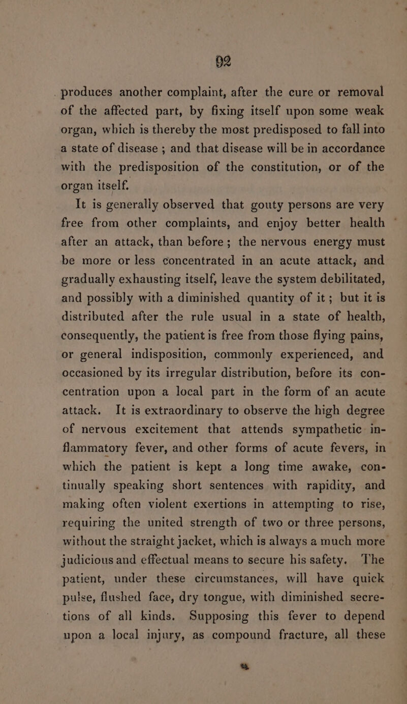 §2 produces another complaint, after the cure or removal of the affected part, by fixing itself upon some weak organ, which is thereby the most predisposed to fall into a state of disease ; and that disease will be in accordance with the predisposition of the constitution, or of the organ itself. It is generally observed that gouty persons are very free from other complaints, and enjoy better health after an attack, than before; the nervous energy must be more or less concentrated in an acute attack, and gradually exhausting itself, leave the system debilitated, and possibly with a diminished quantity of it ; but it is distributed after the rule usual in a state of health, consequently, the patient is free from those flying pains, or general indisposition, commonly experienced, and occasioned by its irregular distribution, before its con- centration upon a local part in the form of an acute attack. It is extraordinary to observe the high degree of nervous excitement that attends sympathetic. in- flammatory fever, and other forms of acute fevers, in which the patient is kept a long time awake, con- tinually speaking short sentences with rapidity, and making often violent exertions in attempting to rise, requiring the united strength of two or three persons, without the straight jacket, which is always a much more judicious and effectual means to secure his safety. The patient, under these circumstances, will have quick pulse, flushed face, dry tongue, with diminished secre- tions of all kinds. Supposing this fever to depend upon a local injury, as compound fracture, all these 3