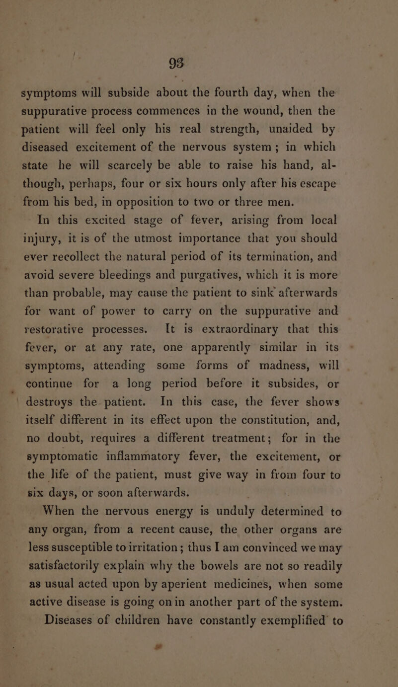 symptoms will subside about the fourth day, when the suppurative process commences in the wound, then the patient will feel only his real strength, unaided by diseased excitement of the nervous system; in which state he will scarcely be able to raise his hand, al- though, perhaps, four or six hours only after his escape from his bed, in opposition to two or three men. In this excited stage of fever, arising from local injury, it is of the utmost importance that you should ever recollect the natural period of its termination, and avoid severe bleedings and purgatives, which it is more than probable, may cause the patient to sink afterwards for want of power to carry on the suppurative and restorative processes. It is extraordinary that this fever, or at any rate, one apparently similar in its symptoms, attending some forms of madness, will continue for a long period before it subsides, or _ destroys the patient. In this case, the fever shows itself different in its effect upon the constitution, and, no doubt, requires a different treatment; for in the symptomatic inflammatory fever, the excitement, or the life of the patient, must give way in from four to six days, or soon afterwards. | When the nervous energy is unduly determined to any organ, from a recent cause, the other organs are less susceptible to irritation; thus Iam convinced we may satisfactorily explain why the bowels are not so readily as usual acted upon by aperient medicines, when some active disease is going onin another part of the system. Diseases of children have constantly exemplified’ to os