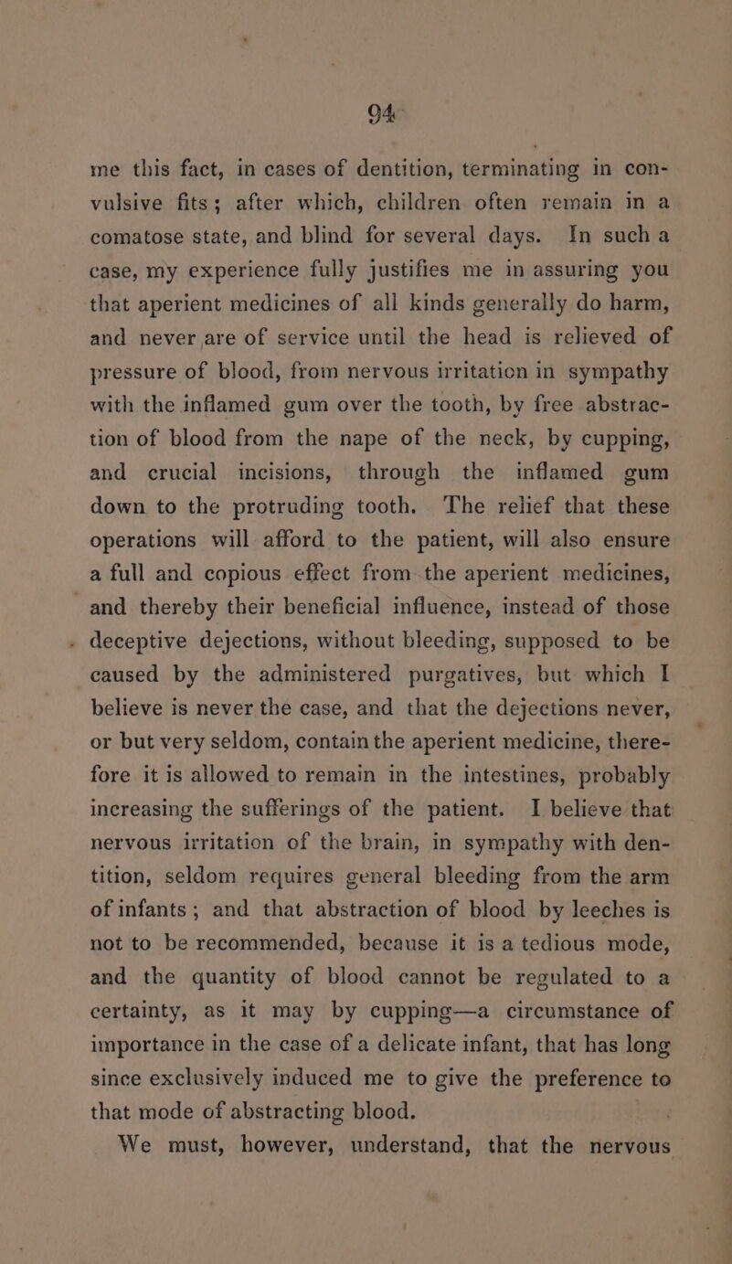 me this fact, in cases of dentition, terminating in con- vulsive fits; after which, children often remain in a comatose state, and blind for several days. In sucha case, my experience fully justifies me in assuring you that aperient medicines of all kinds generally do harm, and never are of service until the head is relieved of pressure of blood, from nervous irritation in sympathy with the inflamed gum over the tooth, by free abstrac- tion of blood from the nape of the neck, by cupping, and crucial incisions, through the inflamed gum down to the protruding tooth. The relief that these operations will afford to the patient, will also ensure a full and copious effect from the aperient medicines, and thereby their beneficial influence, instead of those . deceptive dejections, without bleeding, supposed to be caused by the administered purgatives, but which I believe is never the case, and that the dejections never, or but very seldom, contain the aperient medicine, there- fore it is allowed to remain in the intestines, probably increasing the sufferings of the patient. I believe that nervous irritation of the brain, in sympathy with den- tition, seldom requires general bleeding from the arm of infants ; and that abstraction of blood by leeches is not to be recommended, because it is a tedious mode, and the quantity of blood cannot be regulated to a certainty, as it may by cupping—a circumstance of importance in the case of a delicate infant, that has long since exclusively induced me to give the preference to that mode of abstracting blood. We must, however, understand, that the nervous