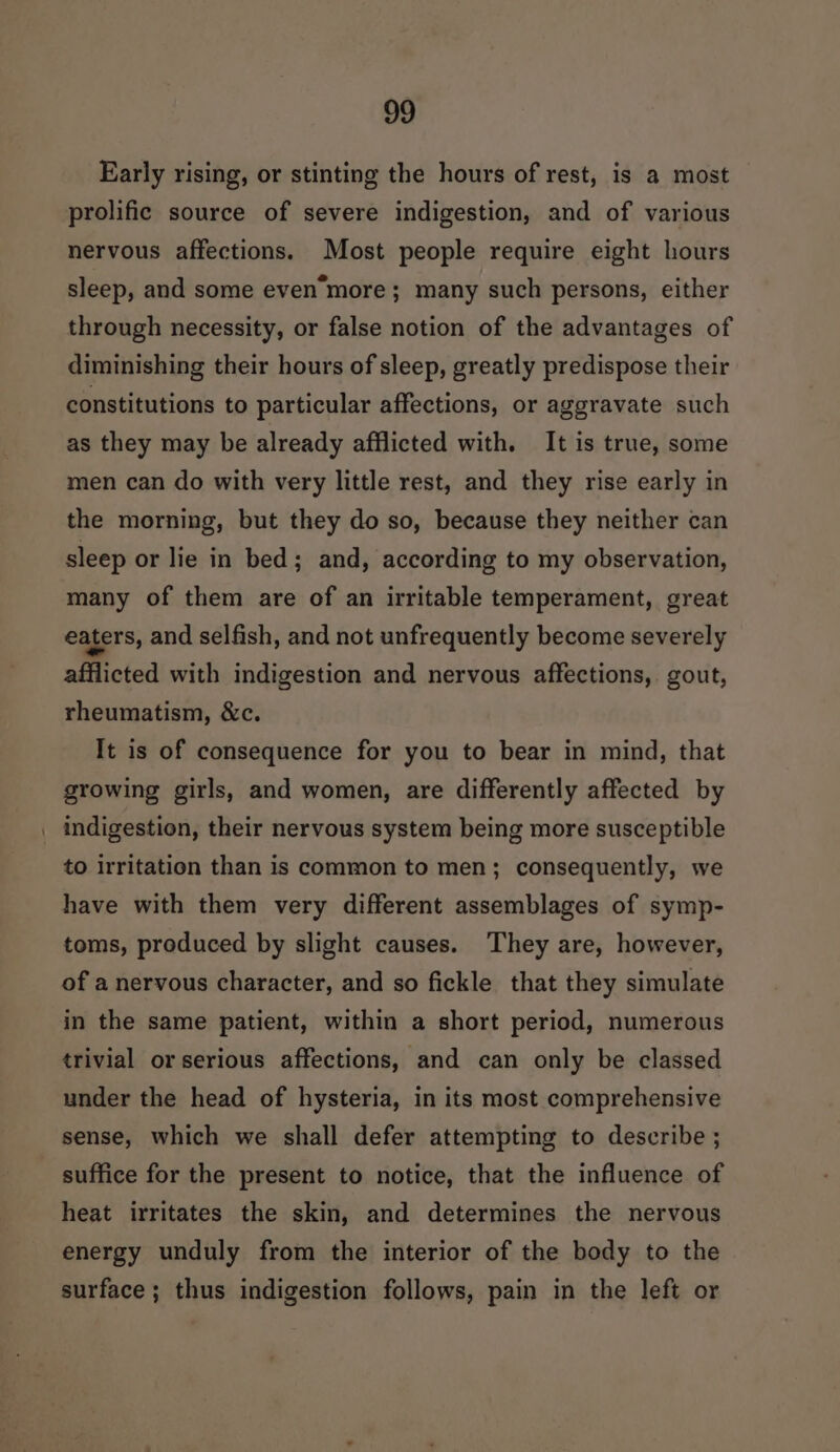 Early rising, or stinting the hours of rest, is a most prolific source of severe indigestion, and of various nervous affections. Most people require eight hours sleep, and some even’more ; many such persons, either through necessity, or false notion of the advantages of diminishing their hours of sleep, greatly predispose their constitutions to particular affections, or aggravate such as they may be already afflicted with. It is true, some men can do with very little rest, and they rise early in the morning, but they do so, because they neither can sleep or lie in bed; and, according to my observation, many of them are of an irritable temperament, great eaters, and selfish, and not unfrequently become severely afflicted with indigestion and nervous affections, gout, rheumatism, &amp;c. It is of consequence for you to bear in mind, that growing girls, and women, are differently affected by indigestion, their nervous system being more susceptible to irritation than is common to men; consequently, we have with them very different assemblages of symp- toms, produced by slight causes. They are, however, of a nervous character, and so fickle that they simulate in the same patient, within a short period, numerous trivial or serious affections, and can only be classed under the head of hysteria, in its most comprehensive sense, which we shall defer attempting to describe ; suffice for the present to notice, that the influence of heat irritates the skin, and determines the nervous energy unduly from the interior of the body to the surface ; thus indigestion follows, pain in the left or